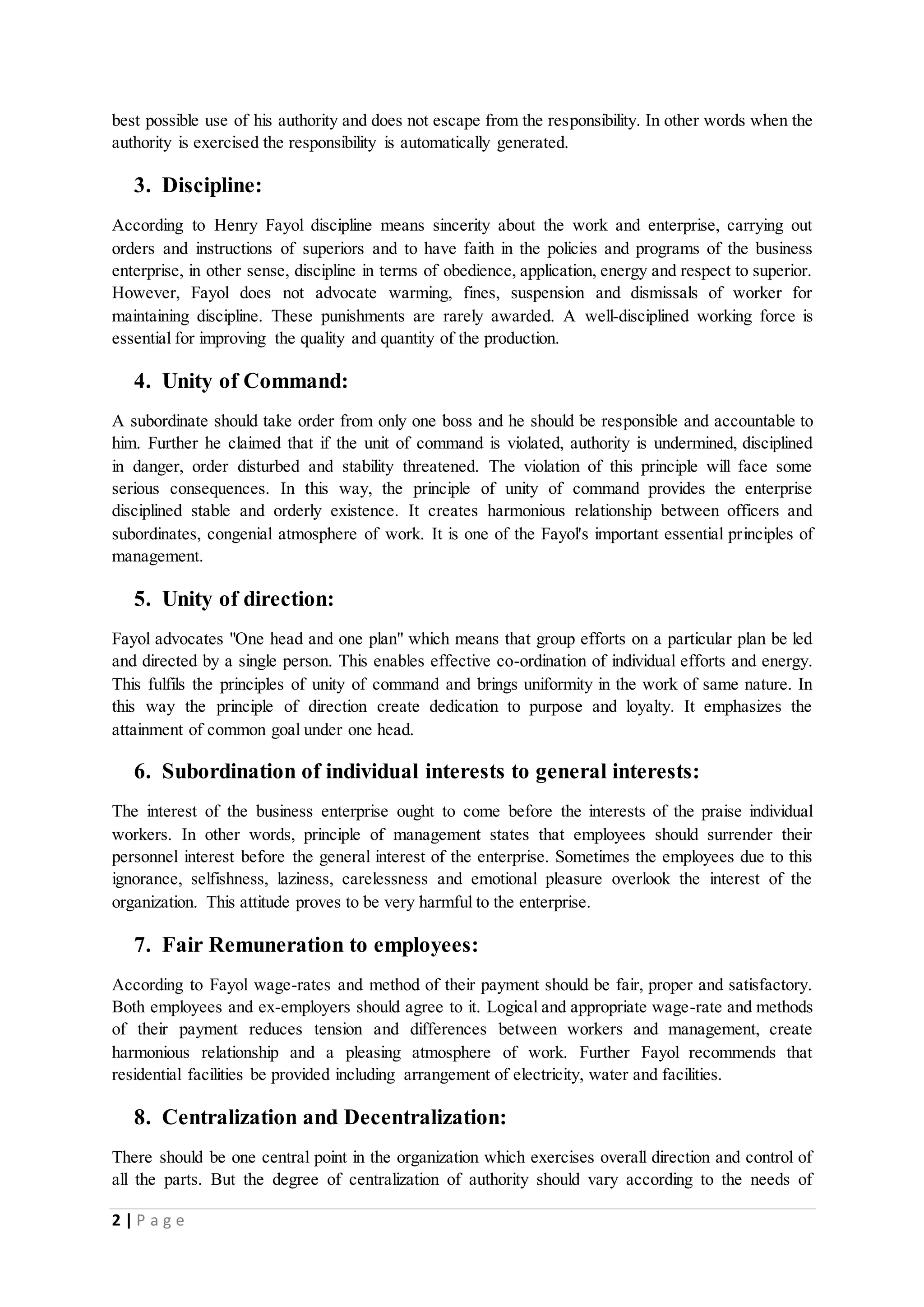 best possible use of his authority and does not escape from the responsibility. In other words when the 
authority is exercised the responsibility is automatically generated. 
3. Discipline: 
According to Henry Fayol discipline means sincerity about the work and enterprise, carrying out 
orders and instructions of superiors and to have faith in the policies and programs of the business 
enterprise, in other sense, discipline in terms of obedience, application, energy and respect to superior. 
However, Fayol does not advocate warming, fines, suspension and dismissals of worker for 
maintaining discipline. These punishments are rarely awarded. A well-disciplined working force is 
essential for improving the quality and quantity of the production. 
4. Unity of Command: 
A subordinate should take order from only one boss and he should be responsible and accountable to 
him. Further he claimed that if the unit of command is violated, authority is undermined, disciplined 
in danger, order disturbed and stability threatened. The violation of this principle will face some 
serious consequences. In this way, the principle of unity of command provides the enterprise 
disciplined stable and orderly existence. It creates harmonious relationship between officers and 
subordinates, congenial atmosphere of work. It is one of the Fayol's important essential principles of 
management. 
5. Unity of direction: 
Fayol advocates "One head and one plan" which means that group efforts on a particular plan be led 
and directed by a single person. This enables effective co-ordination of individual efforts and energy. 
This fulfils the principles of unity of command and brings uniformity in the work of same nature. In 
this way the principle of direction create dedication to purpose and loyalty. It emphasizes the 
attainment of common goal under one head. 
6. Subordination of individual interests to general interests: 
The interest of the business enterprise ought to come before the interests of the praise individual 
workers. In other words, principle of management states that employees should surrender their 
personnel interest before the general interest of the enterprise. Sometimes the employees due to this 
ignorance, selfishness, laziness, carelessness and emotional pleasure overlook the interest of the 
organization. This attitude proves to be very harmful to the enterprise. 
7. Fair Remuneration to employees: 
According to Fayol wage-rates and method of their payment should be fair, proper and satisfactory. 
Both employees and ex-employers should agree to it. Logical and appropriate wage-rate and methods 
of their payment reduces tension and differences between workers and management, create 
harmonious relationship and a pleasing atmosphere of work. Further Fayol recommends that 
residential facilities be provided including arrangement of electricity, water and facilities. 
8. Centralization and Decentralization: 
There should be one central point in the organization which exercises overall direction and control of 
all the parts. But the degree of centralization of authority should vary according to the needs of 
2 | P a g e 
 
