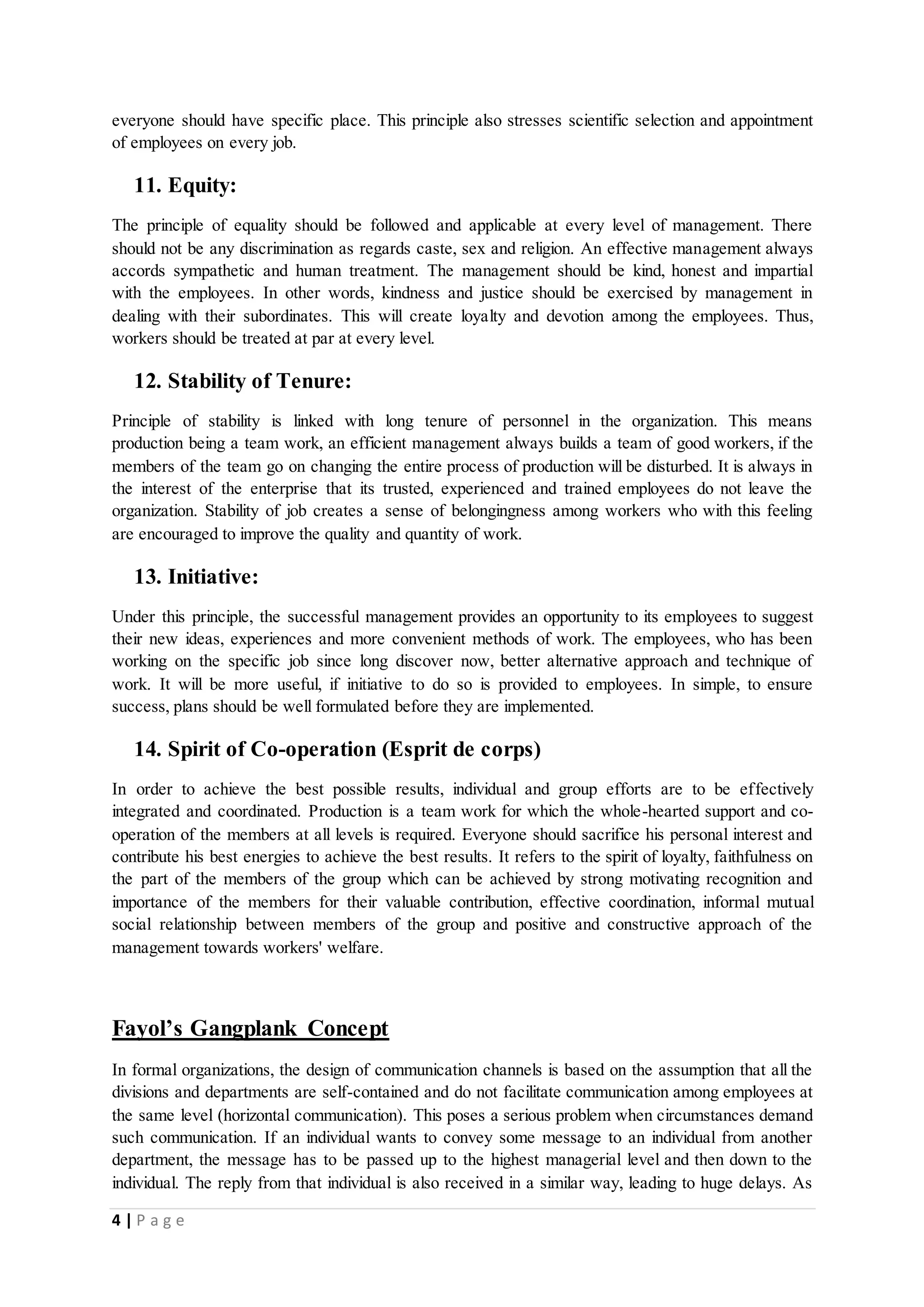 everyone should have specific place. This principle also stresses scientific selection and appointment 
of employees on every job. 
11. Equity: 
The principle of equality should be followed and applicable at every level of management. There 
should not be any discrimination as regards caste, sex and religion. An effective management always 
accords sympathetic and human treatment. The management should be kind, honest and impartial 
with the employees. In other words, kindness and justice should be exercised by management in 
dealing with their subordinates. This will create loyalty and devotion among the employees. Thus, 
workers should be treated at par at every level. 
12. Stability of Tenure: 
Principle of stability is linked with long tenure of personnel in the organization. This means 
production being a team work, an efficient management always builds a team of good workers, if the 
members of the team go on changing the entire process of production will be disturbed. It is always in 
the interest of the enterprise that its trusted, experienced and trained employees do not leave the 
organization. Stability of job creates a sense of belongingness among workers who with this feeling 
are encouraged to improve the quality and quantity of work. 
13. Initiative: 
Under this principle, the successful management provides an opportunity to its employees to suggest 
their new ideas, experiences and more convenient methods of work. The employees, who has been 
working on the specific job since long discover now, better alternative approach and technique of 
work. It will be more useful, if initiative to do so is provided to employees. In simple, to ensure 
success, plans should be well formulated before they are implemented. 
14. Spirit of Co-operation (Esprit de corps) 
In order to achieve the best possible results, individual and group efforts are to be effectively 
integrated and coordinated. Production is a team work for which the whole-hearted support and co-operation 
of the members at all levels is required. Everyone should sacrifice his personal interest and 
contribute his best energies to achieve the best results. It refers to the spirit of loyalty, faithfulness on 
the part of the members of the group which can be achieved by strong motivating recognition and 
importance of the members for their valuable contribution, effective coordination, informal mutual 
social relationship between members of the group and positive and constructive approach of the 
management towards workers' welfare. 
Fayol’s Gangplank Concept 
In formal organizations, the design of communication channels is based on the assumption that all the 
divisions and departments are self-contained and do not facilitate communication among employees at 
the same level (horizontal communication). This poses a serious problem when circumstances demand 
such communication. If an individual wants to convey some message to an individual from another 
department, the message has to be passed up to the highest managerial level and then down to the 
individual. The reply from that individual is also received in a similar way, leading to huge delays. As 
4 | P a g e 
 