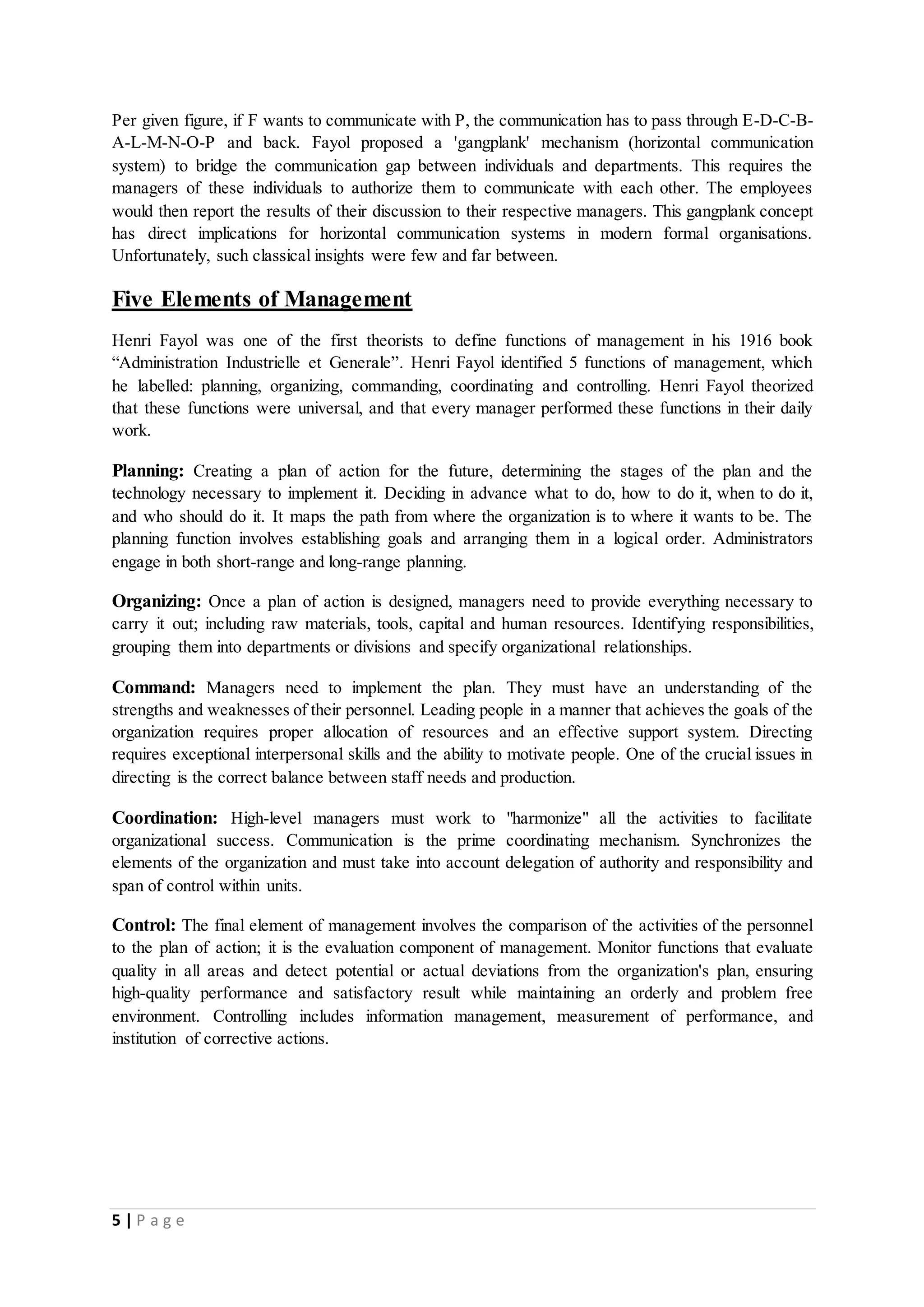 Per given figure, if F wants to communicate with P, the communication has to pass through E-D-C-B-A- 
L-M-N-O-P and back. Fayol proposed a 'gangplank' mechanism (horizontal communication 
system) to bridge the communication gap between individuals and departments. This requires the 
managers of these individuals to authorize them to communicate with each other. The employees 
would then report the results of their discussion to their respective managers. This gangplank concept 
has direct implications for horizontal communication systems in modern formal organisations. 
Unfortunately, such classical insights were few and far between. 
Five Elements of Management 
Henri Fayol was one of the first theorists to define functions of management in his 1916 book 
“Administration Industrielle et Generale”. Henri Fayol identified 5 functions of management, which 
he labelled: planning, organizing, commanding, coordinating and controlling. Henri Fayol theorized 
that these functions were universal, and that every manager performed these functions in their daily 
work. 
Planning: Creating a plan of action for the future, determining the stages of the plan and the 
technology necessary to implement it. Deciding in advance what to do, how to do it, when to do it, 
and who should do it. It maps the path from where the organization is to where it wants to be. The 
planning function involves establishing goals and arranging them in a logical order. Administrators 
engage in both short-range and long-range planning. 
Organizing: Once a plan of action is designed, managers need to provide everything necessary to 
carry it out; including raw materials, tools, capital and human resources. Identifying responsibilities, 
grouping them into departments or divisions and specify organizational relationships. 
Command: Managers need to implement the plan. They must have an understanding of the 
strengths and weaknesses of their personnel. Leading people in a manner that achieves the goals of the 
organization requires proper allocation of resources and an effective support system. Directing 
requires exceptional interpersonal skills and the ability to motivate people. One of the crucial issues in 
directing is the correct balance between staff needs and production. 
Coordination: High-level managers must work to "harmonize" all the activities to facilitate 
organizational success. Communication is the prime coordinating mechanism. Synchronizes the 
elements of the organization and must take into account delegation of authority and responsibility and 
span of control within units. 
Control: The final element of management involves the comparison of the activities of the personnel 
to the plan of action; it is the evaluation component of management. Monitor functions that evaluate 
quality in all areas and detect potential or actual deviations from the organization's plan, ensuring 
high-quality performance and satisfactory result while maintaining an orderly and problem free 
environment. Controlling includes information management, measurement of performance, and 
institution of corrective actions. 
5 | P a g e 
 