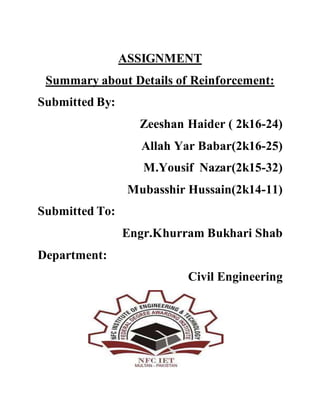 ASSIGNMENT
Summary about Details of Reinforcement:
Submitted By:
Zeeshan Haider ( 2k16-24)
Allah Yar Babar(2k16-25)
M.Yousif Nazar(2k15-32)
Mubasshir Hussain(2k14-11)
Submitted To:
Engr.Khurram Bukhari Shab
Department:
Civil Engineering
 