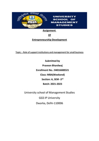 Assignment
Of
Entrepreneurship Development
Topic: - Role of support institutions and management for small business
Submitted by
Praveen Bhardwaj
Enrollment No.: 04016688521
Class: MBA(Weekend)
Section: A, SEM -3rd
Batch: 2021-2023
University school of Management Studies
GGS IP University
Dwarka, Delhi-110006
 