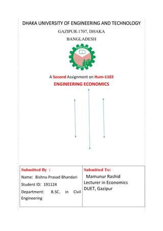 DHAKA UNIVERSITY OF ENGINEERING AND TECHNOLOGY
GAZIPUR-1707, DHAKA
BANGLADESH
A Second Assignment on Hum-1103
ENGINEERING ECONOMICS
Submitted By :
Name: Bishnu Prasad Bhandari
Student ID: 191124
Department: B.SC. in Civil
Engineering
Submitted To:
Mamunur Rashid
Lecturer in Economics
DUET, Gazipur
 