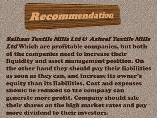 Saiham Textile Mills Ltd & Ashraf Textile Mills
Ltd Which are profitable companies, but both
of the companies need to increase their
liquidity and asset management position. On
the other hand they should pay their liabilities
as soon as they can, and increase its owner’s
equity than its liabilities. Cost and expenses
should be reduced so the company can
generate more profit. Company should sale
their shares on the high market rates and pay
more dividend to their investors.
 
