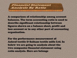 A comparison of relationship among account
balances. The term accounting ratio is used to
describe significant relationship between
figures shown on a balance sheet, profit and
loss account or in any other part of accounting
organization.

For the performance measurement of
Ashraf textile & Saiham textile mills Ltd. In
below we are going to analysis about the
two companies financial statement using
ratio analysis. Here are belongs
 