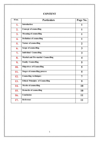 1
CONTENT
Sl no. Particulars Page No.
1. Introduction 1
2. Concept of counselling 1
3. Meaning of counselling 1
4. Definition of counselling 1
5. Nature of counselling 2
6. Scope of counselling 3
7. Individual Counselling 3
8. Marital and Pre-marital Counselling 4
9. Family Counselling 5
10. Objectives of Counselling 5
11. Stages of counselling process 5
12. Counseling techniques 7
13. Ethical Principles of Counselling 9
14. Merits of counselling 10
15. Demerits of counselling 10
16. Conclusion 11
17. Reference 11
 