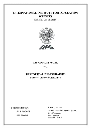 INTERNATIONAL INSTITUTE FOR POPULATION
SCIENCES
(DEEMED UNIVERSITY)
ASSIGNMENT WORK
ON
HISTORICAL DEMOGRAPHY
Topic:- BILLS OF MORTALITY
SUBMITTED BY:-
NAME:- CHANDRA MOHAN MAHTO
MPS 2nd
semester
ROLL NO.:-35
SESSION :-2015-16
SUBMITTED TO :-
Dr. B. PASWAN
IIPS, Mumbai
 