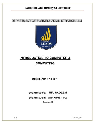 Evolution And History Of Computer
pg. 1 21 NOV, 2021
DEPARTMENT OF BUSINESS ADMINISTRATION, LLU
INTRODUCTION TO COMPUTER &
COMPUTING
ASSIGNMENT # 1
SUBMITTED TO: MR. NADEEM
SUBMITTED BY: ATIF KHAN (1872)
Section-B
 