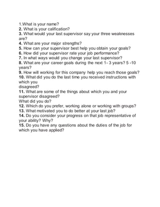 1.What is your name?
2. What is your calification?
3. What would your last supervisor say your three weaknesses
are?
4. What are your major strengths?
5. How can your supervisor best help you obtain your goals?
6. How did your supervisor rate your job performance?
7. In what ways would you change your last supervisor?
8. What are your career goals during the next 1- 3 years? 5 -10
years?
9. How will working for this company help you reach those goals?
10. What did you do the last time you received instructions with
which you
disagreed?
11. What are some of the things about which you and your
supervisor disagreed?
What did you do?
12. Which do you prefer, working alone or working with groups?
13. What motivated you to do better at your last job?
14. Do you consider your progress on that job representative of
your ability? Why?
15. Do you have any questions about the duties of the job for
which you have applied?
 