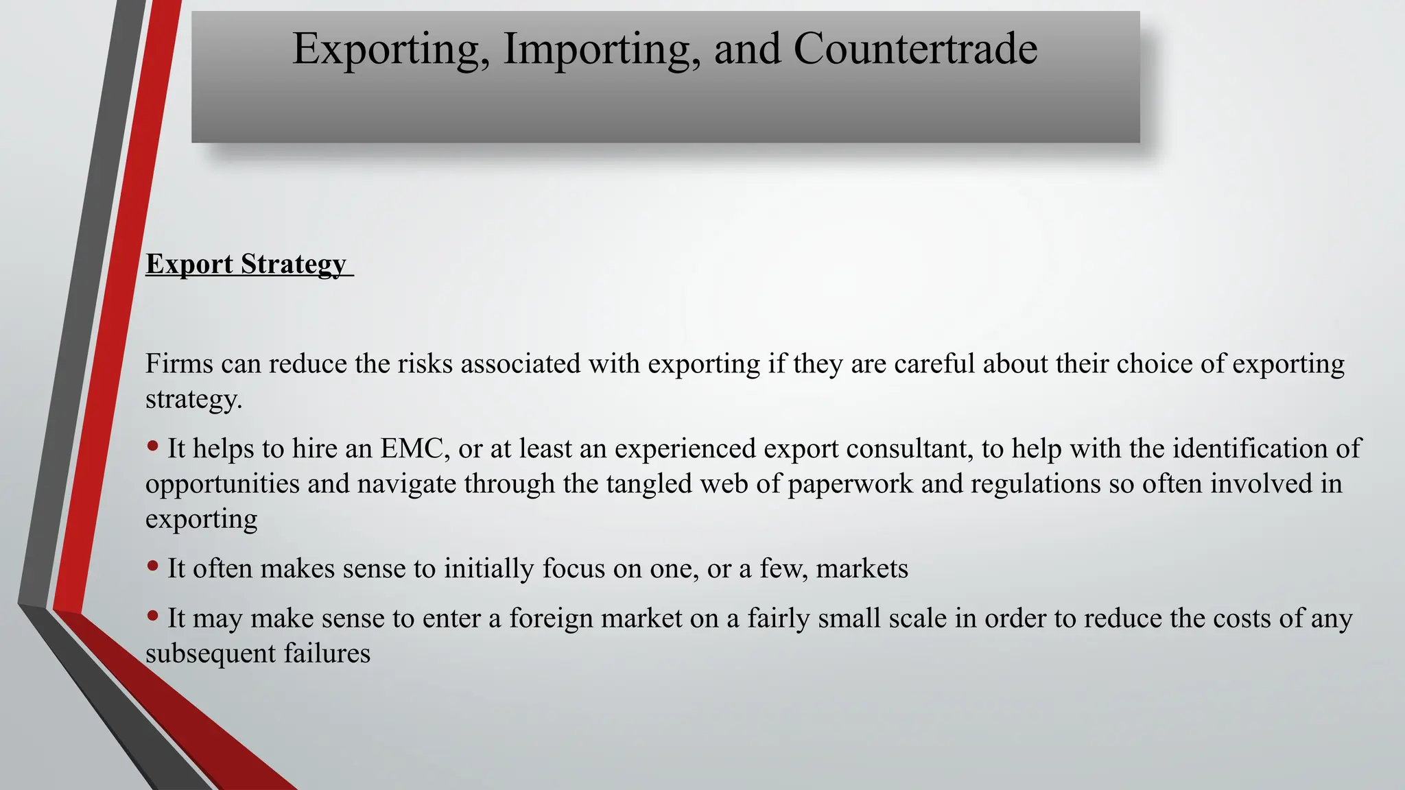 Export Strategy
Firms can reduce the risks associated with exporting if they are careful about their choice of exporting
strategy.
• It helps to hire an EMC, or at least an experienced export consultant, to help with the identification of
opportunities and navigate through the tangled web of paperwork and regulations so often involved in
exporting
• It often makes sense to initially focus on one, or a few, markets
• It may make sense to enter a foreign market on a fairly small scale in order to reduce the costs of any
subsequent failures
Exporting, Importing, and Countertrade
 