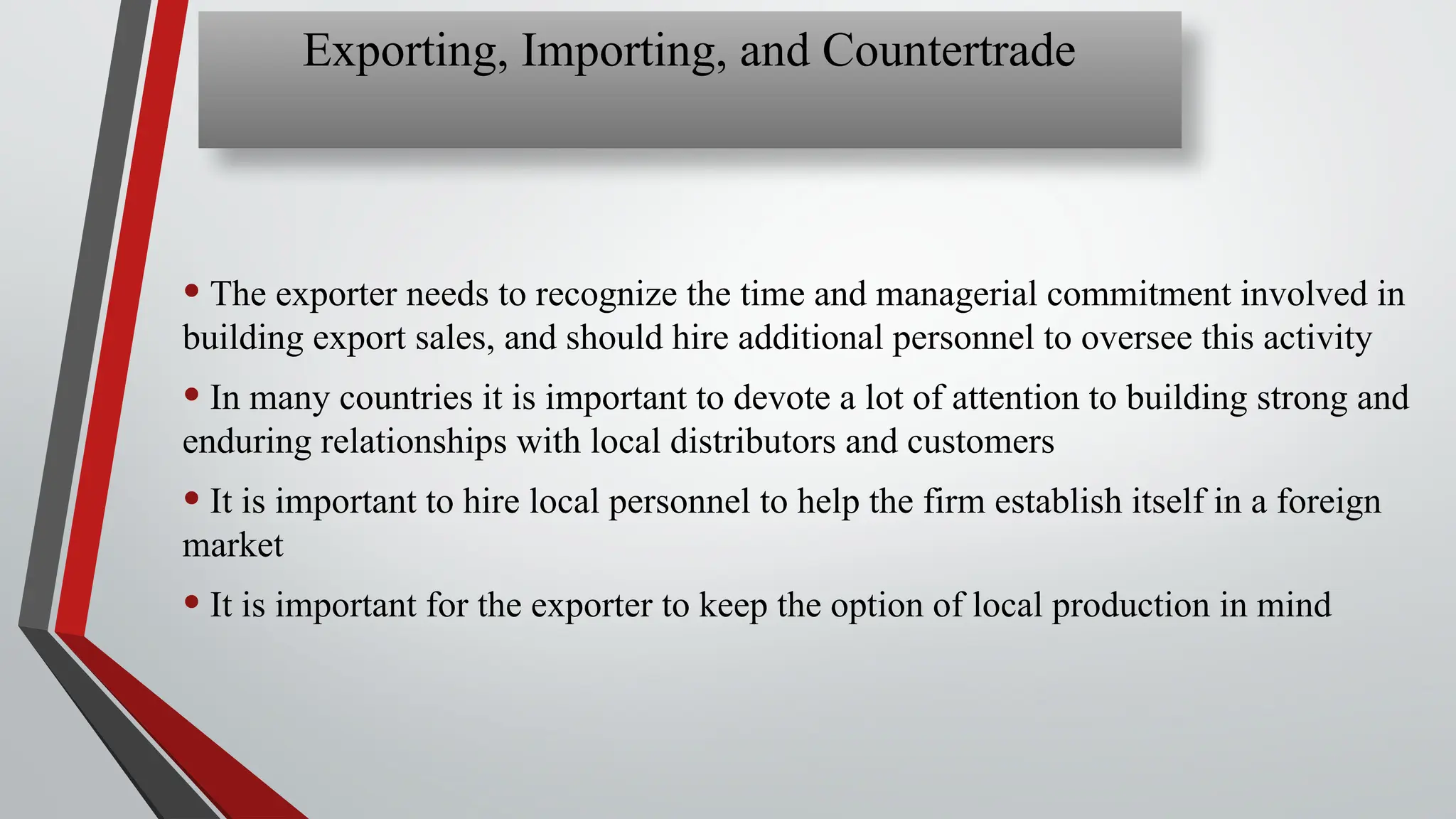 • The exporter needs to recognize the time and managerial commitment involved in
building export sales, and should hire additional personnel to oversee this activity
• In many countries it is important to devote a lot of attention to building strong and
enduring relationships with local distributors and customers
• It is important to hire local personnel to help the firm establish itself in a foreign
market
• It is important for the exporter to keep the option of local production in mind
Exporting, Importing, and Countertrade
 