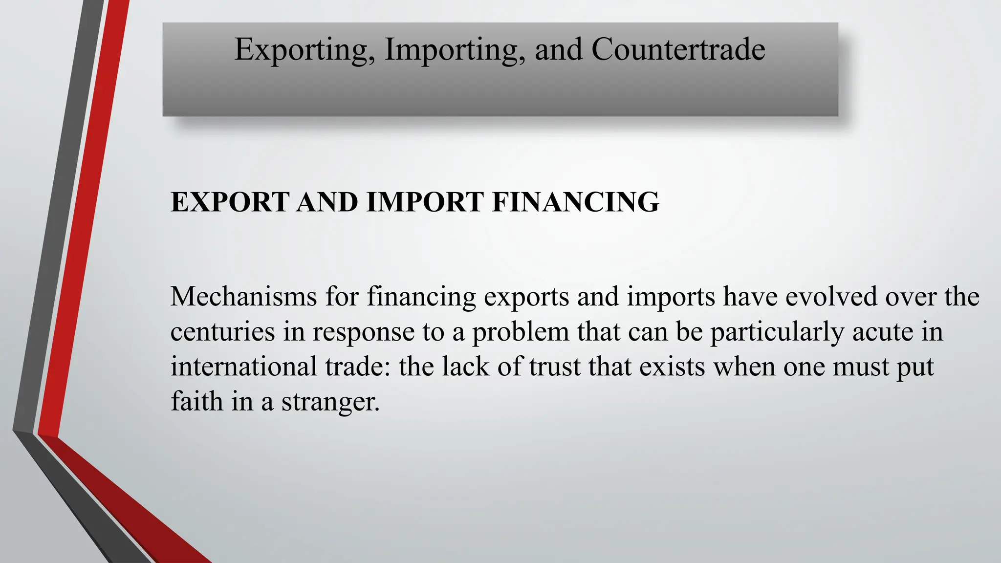 EXPORT AND IMPORT FINANCING
Mechanisms for financing exports and imports have evolved over the
centuries in response to a problem that can be particularly acute in
international trade: the lack of trust that exists when one must put
faith in a stranger.
Exporting, Importing, and Countertrade
 