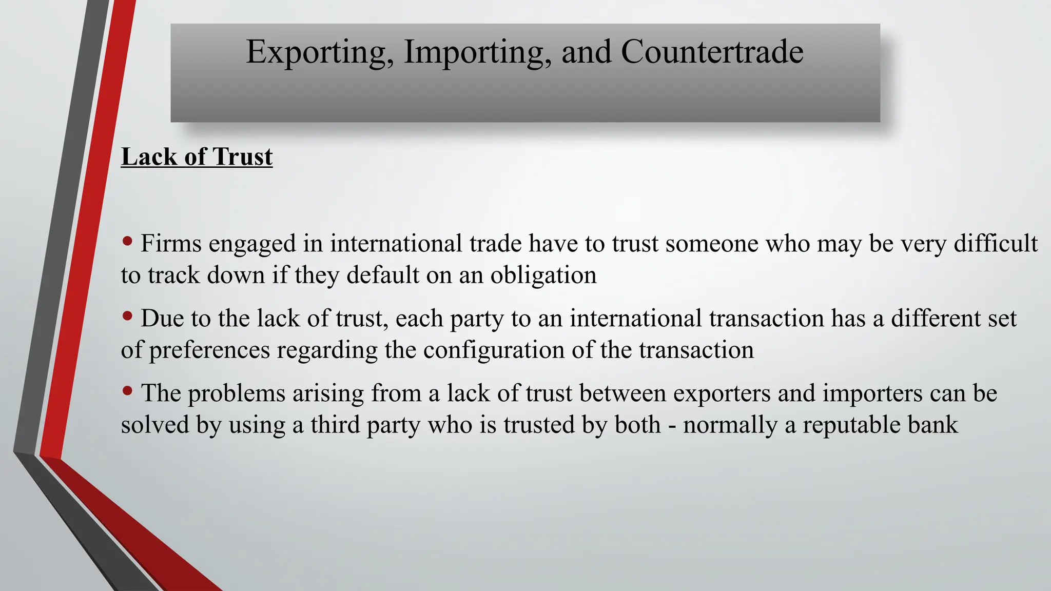 Lack of Trust
• Firms engaged in international trade have to trust someone who may be very difficult
to track down if they default on an obligation
• Due to the lack of trust, each party to an international transaction has a different set
of preferences regarding the configuration of the transaction
• The problems arising from a lack of trust between exporters and importers can be
solved by using a third party who is trusted by both - normally a reputable bank
Exporting, Importing, and Countertrade
 