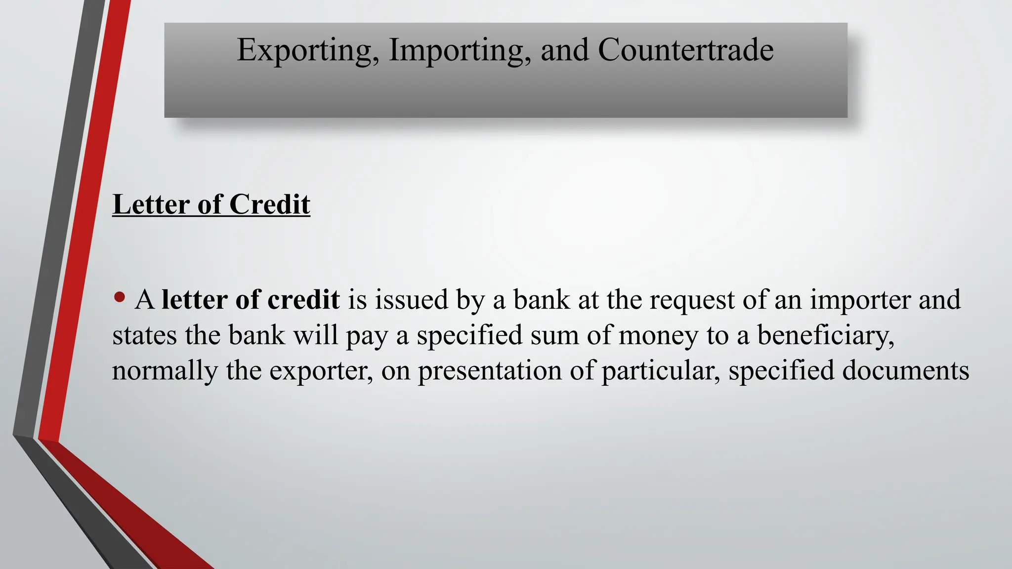 Letter of Credit
• A letter of credit is issued by a bank at the request of an importer and
states the bank will pay a specified sum of money to a beneficiary,
normally the exporter, on presentation of particular, specified documents
Exporting, Importing, and Countertrade
 