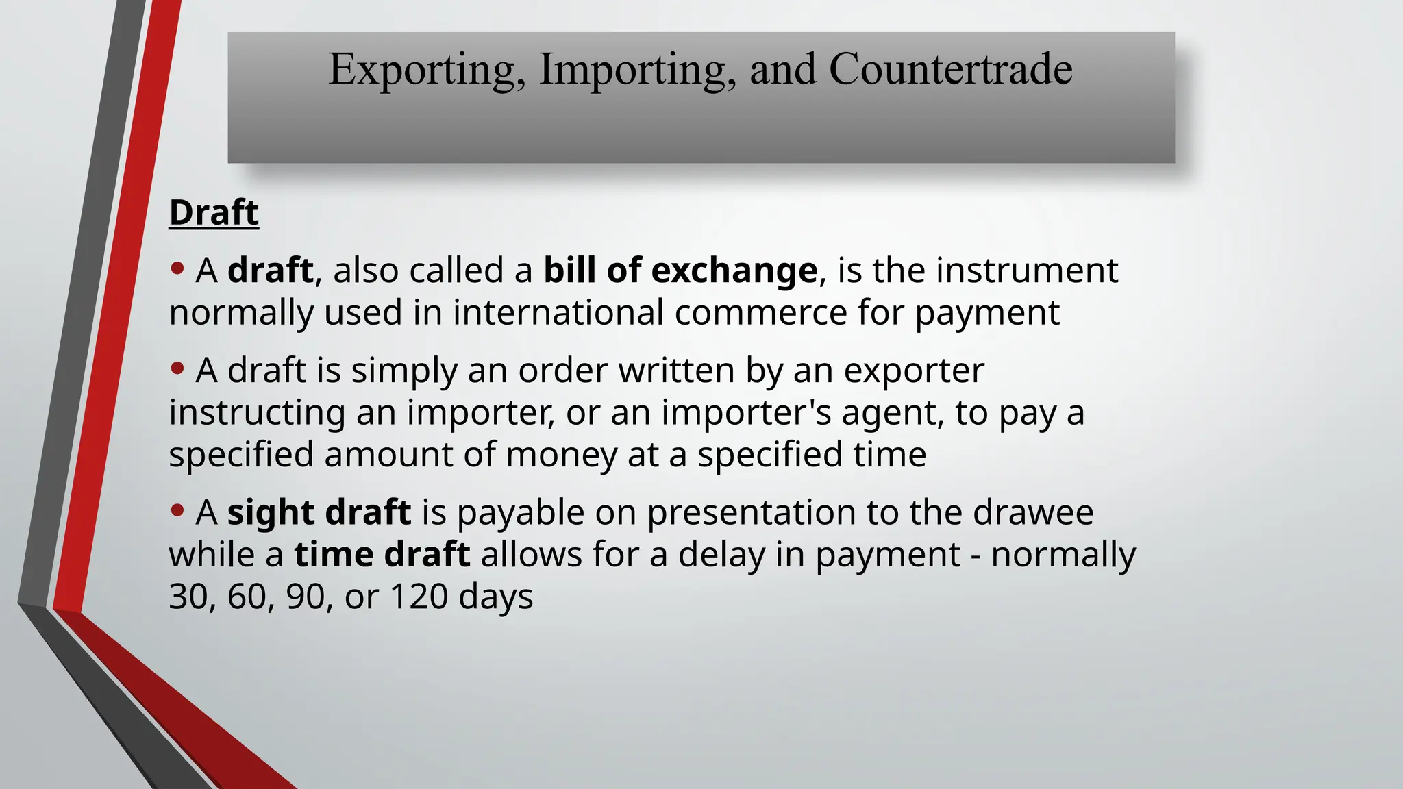 Draft
• A draft, also called a bill of exchange, is the instrument
normally used in international commerce for payment
• A draft is simply an order written by an exporter
instructing an importer, or an importer's agent, to pay a
specified amount of money at a specified time
• A sight draft is payable on presentation to the drawee
while a time draft allows for a delay in payment - normally
30, 60, 90, or 120 days
Exporting, Importing, and Countertrade
 