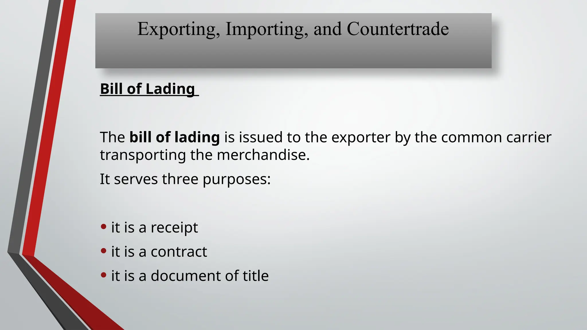 Bill of Lading
The bill of lading is issued to the exporter by the common carrier
transporting the merchandise.
It serves three purposes:
• it is a receipt
• it is a contract
• it is a document of title
Exporting, Importing, and Countertrade
 