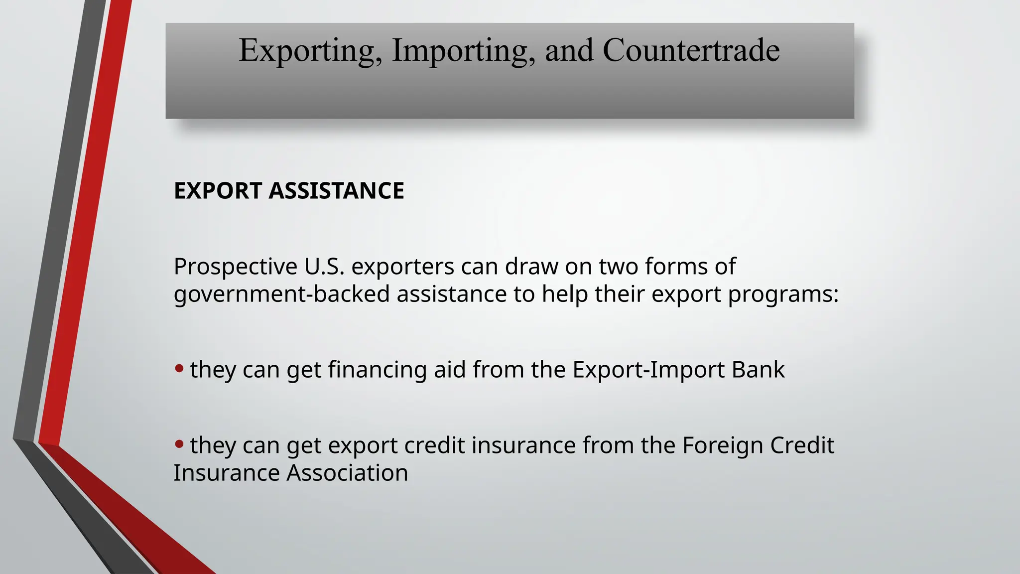 EXPORT ASSISTANCE
Prospective U.S. exporters can draw on two forms of
government-backed assistance to help their export programs:
•they can get financing aid from the Export-Import Bank
•they can get export credit insurance from the Foreign Credit
Insurance Association
Exporting, Importing, and Countertrade
 