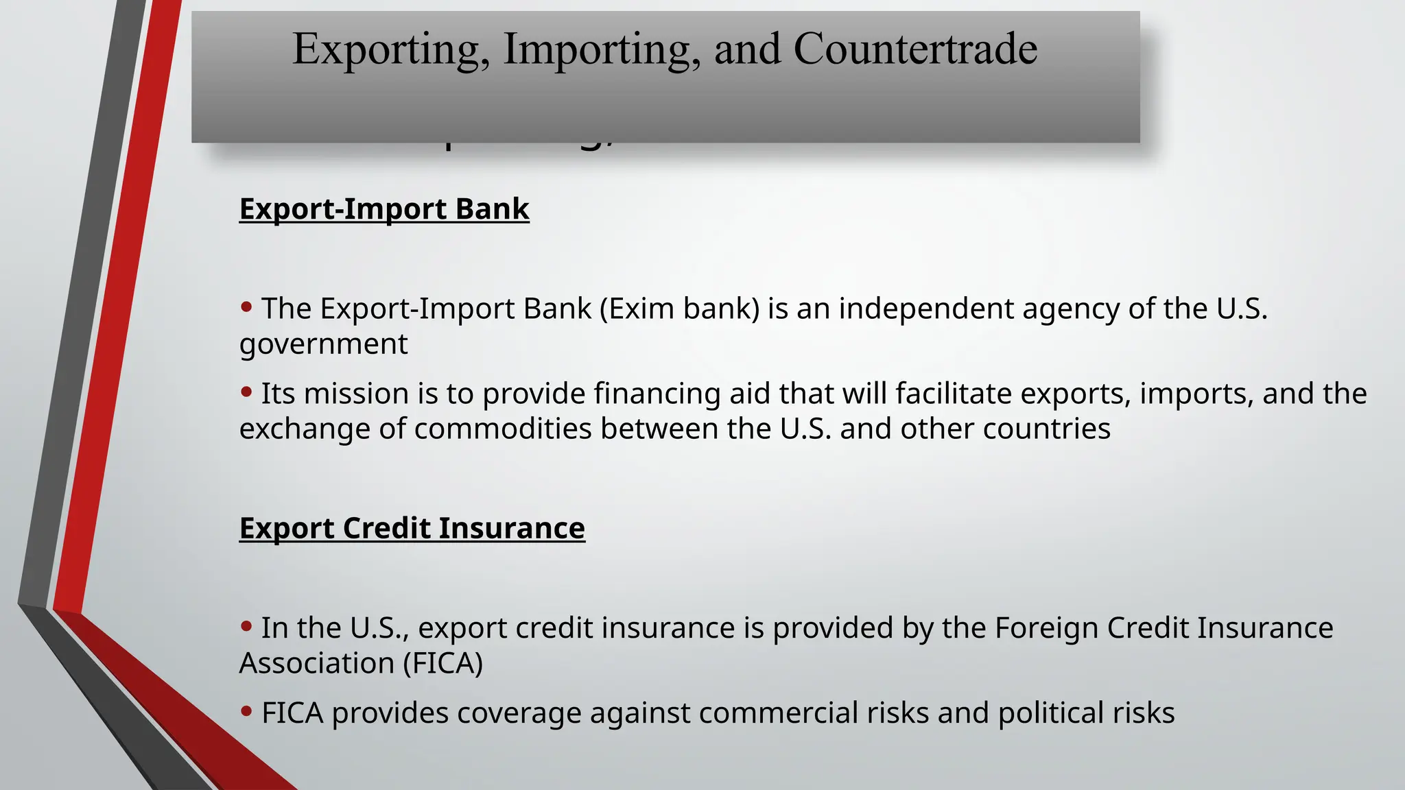 Chapter 13: Exporting,
Importing, and Countertrade
Export-Import Bank
• The Export-Import Bank (Exim bank) is an independent agency of the U.S.
government
• Its mission is to provide financing aid that will facilitate exports, imports, and the
exchange of commodities between the U.S. and other countries
Export Credit Insurance
• In the U.S., export credit insurance is provided by the Foreign Credit Insurance
Association (FICA)
• FICA provides coverage against commercial risks and political risks
Exporting, Importing, and Countertrade
 