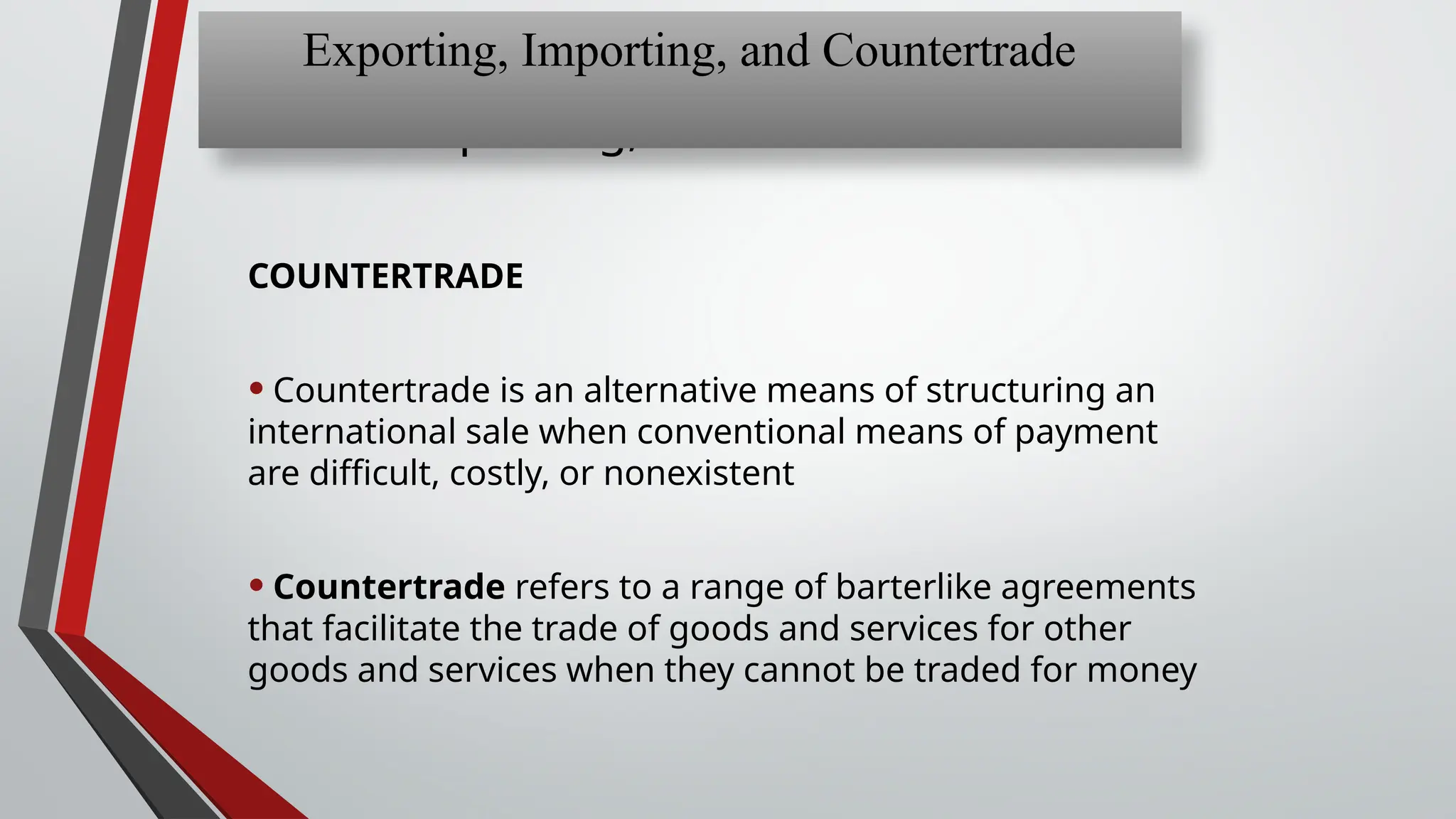 Chapter 13: Exporting,
Importing, and Countertrade
COUNTERTRADE
• Countertrade is an alternative means of structuring an
international sale when conventional means of payment
are difficult, costly, or nonexistent
• Countertrade refers to a range of barterlike agreements
that facilitate the trade of goods and services for other
goods and services when they cannot be traded for money
Exporting, Importing, and Countertrade
 
