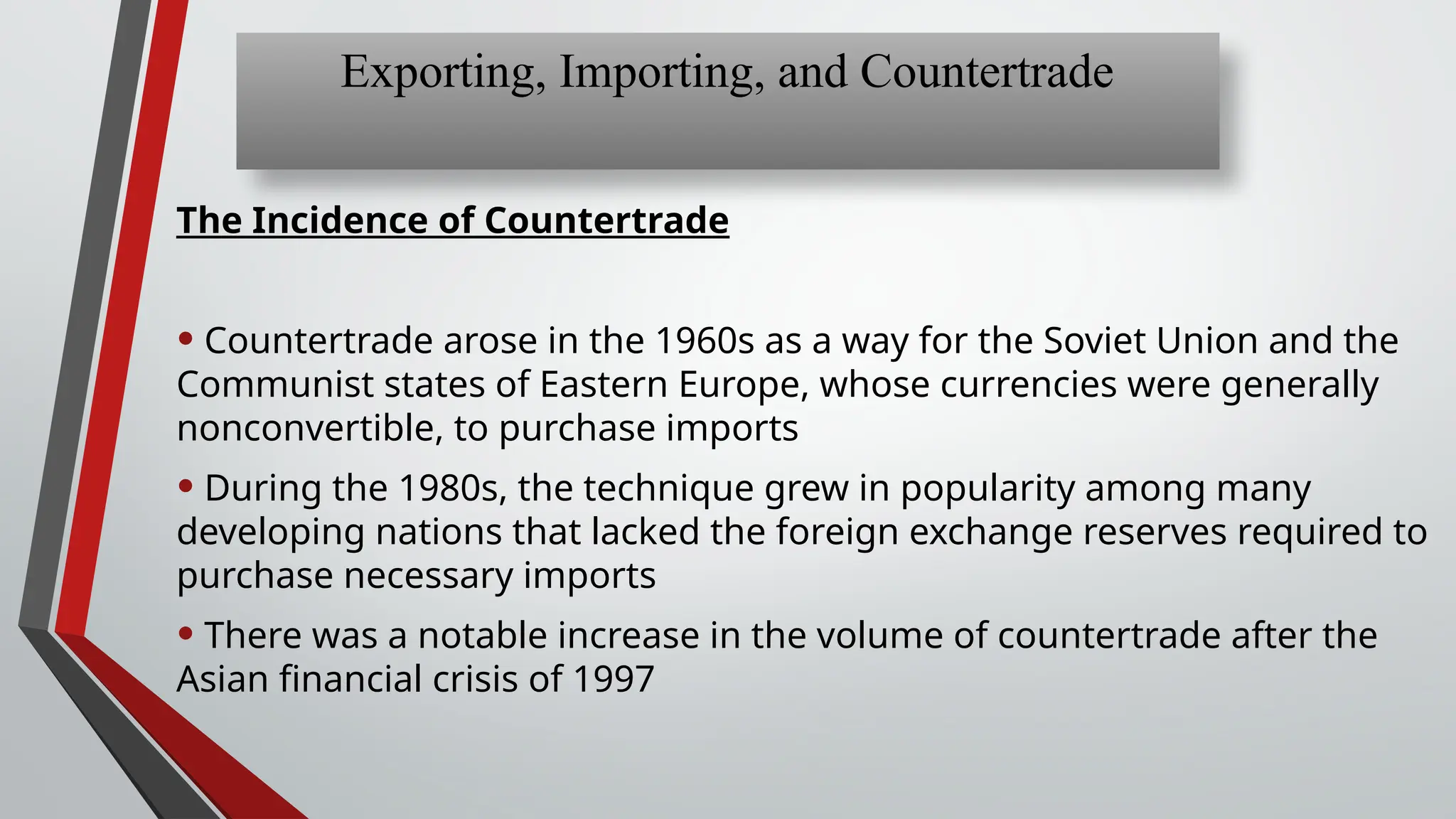 The Incidence of Countertrade
• Countertrade arose in the 1960s as a way for the Soviet Union and the
Communist states of Eastern Europe, whose currencies were generally
nonconvertible, to purchase imports
• During the 1980s, the technique grew in popularity among many
developing nations that lacked the foreign exchange reserves required to
purchase necessary imports
• There was a notable increase in the volume of countertrade after the
Asian financial crisis of 1997
Exporting, Importing, and Countertrade
 