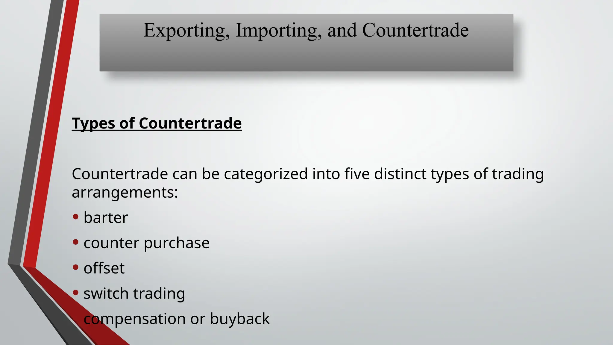 Types of Countertrade
Countertrade can be categorized into five distinct types of trading
arrangements:
• barter
• counter purchase
• offset
• switch trading
• compensation or buyback
Exporting, Importing, and Countertrade
 