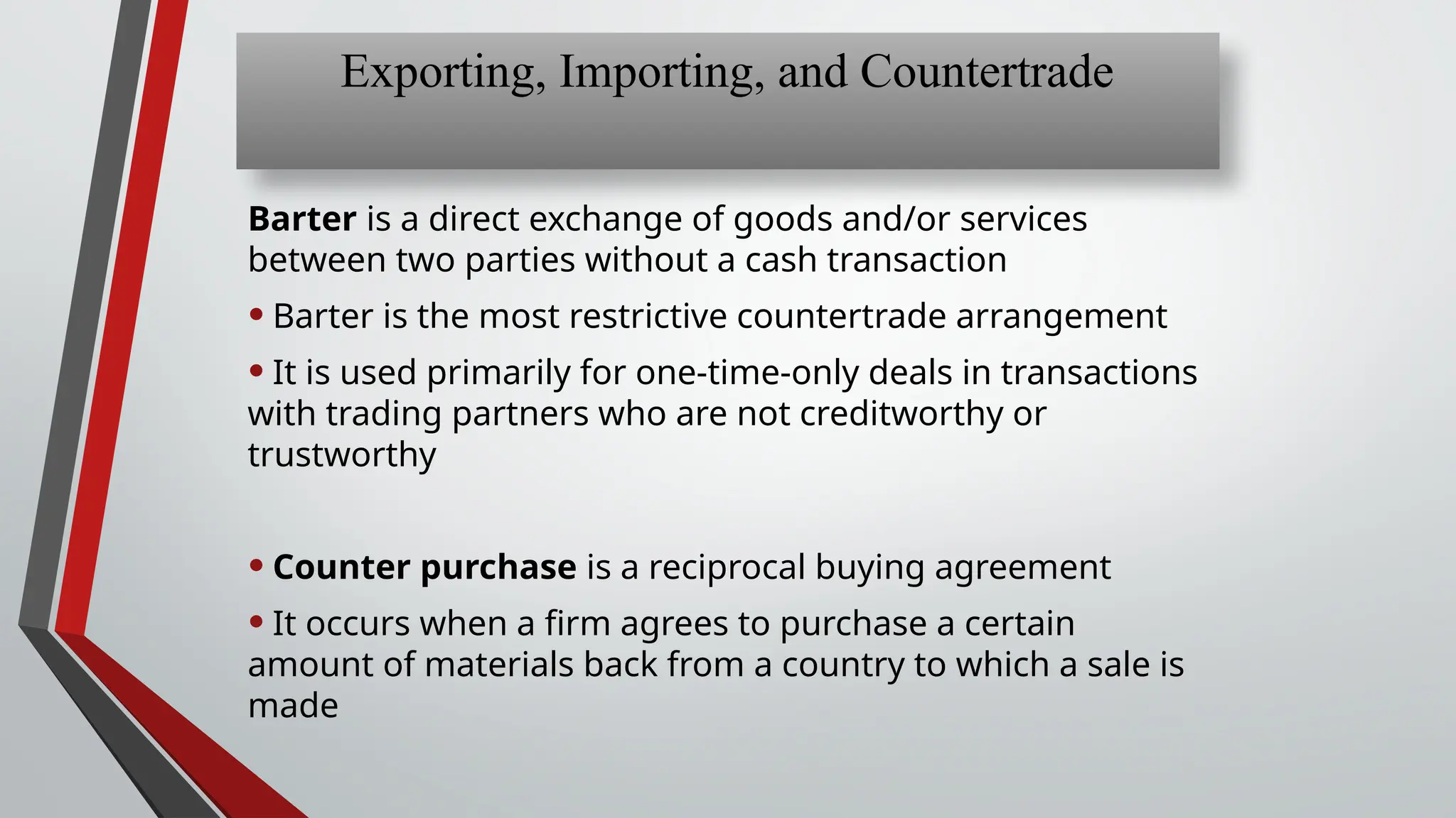 Barter is a direct exchange of goods and/or services
between two parties without a cash transaction
• Barter is the most restrictive countertrade arrangement
• It is used primarily for one-time-only deals in transactions
with trading partners who are not creditworthy or
trustworthy
• Counter purchase is a reciprocal buying agreement
• It occurs when a firm agrees to purchase a certain
amount of materials back from a country to which a sale is
made
Exporting, Importing, and Countertrade
 
