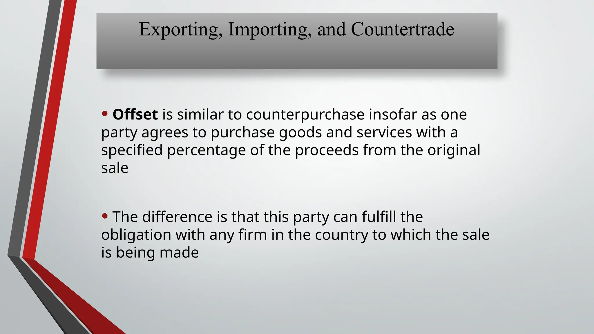 • Offset is similar to counterpurchase insofar as one
party agrees to purchase goods and services with a
specified percentage of the proceeds from the original
sale
• The difference is that this party can fulfill the
obligation with any firm in the country to which the sale
is being made
Exporting, Importing, and Countertrade
 