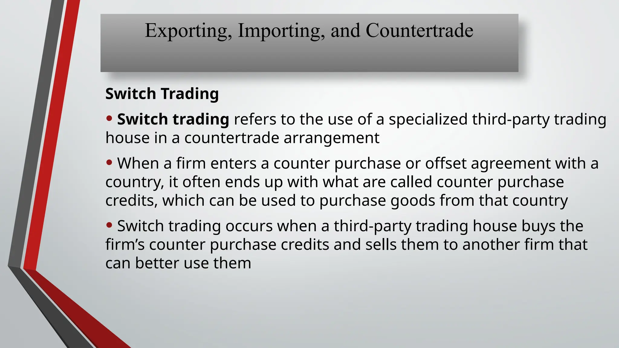 Switch Trading
• Switch trading refers to the use of a specialized third-party trading
house in a countertrade arrangement
• When a firm enters a counter purchase or offset agreement with a
country, it often ends up with what are called counter purchase
credits, which can be used to purchase goods from that country
• Switch trading occurs when a third-party trading house buys the
firm’s counter purchase credits and sells them to another firm that
can better use them
Exporting, Importing, and Countertrade
 