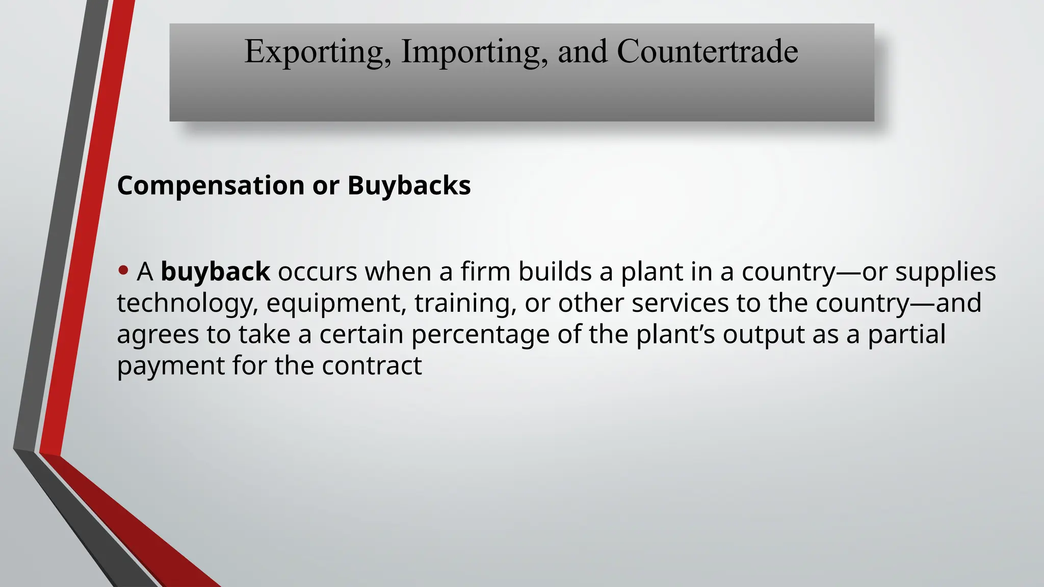 Compensation or Buybacks
• A buyback occurs when a firm builds a plant in a country—or supplies
technology, equipment, training, or other services to the country—and
agrees to take a certain percentage of the plant’s output as a partial
payment for the contract
Exporting, Importing, and Countertrade
 