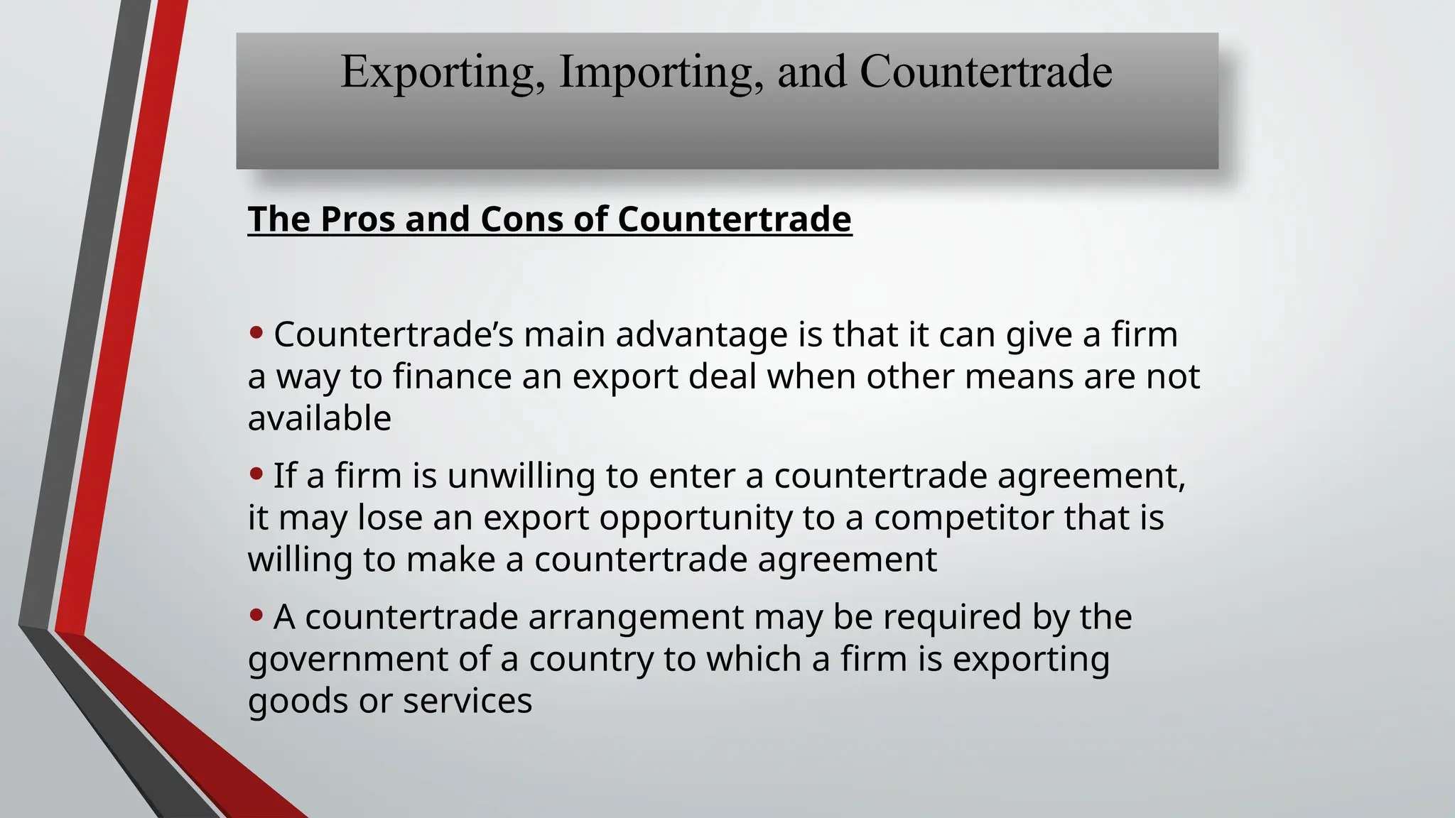 The Pros and Cons of Countertrade
• Countertrade’s main advantage is that it can give a firm
a way to finance an export deal when other means are not
available
• If a firm is unwilling to enter a countertrade agreement,
it may lose an export opportunity to a competitor that is
willing to make a countertrade agreement
• A countertrade arrangement may be required by the
government of a country to which a firm is exporting
goods or services
Exporting, Importing, and Countertrade
 