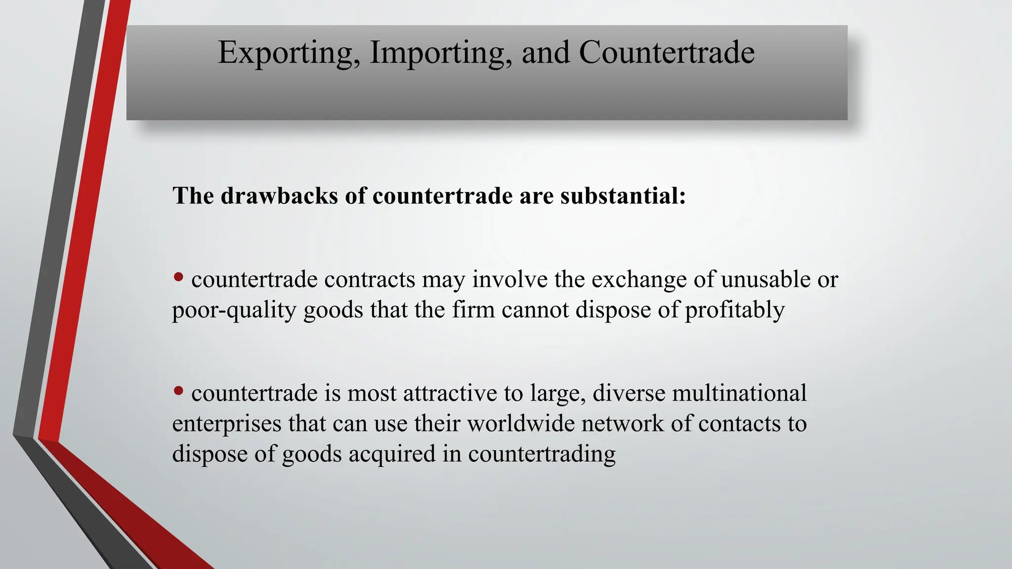 The drawbacks of countertrade are substantial:
• countertrade contracts may involve the exchange of unusable or
poor-quality goods that the firm cannot dispose of profitably
• countertrade is most attractive to large, diverse multinational
enterprises that can use their worldwide network of contacts to
dispose of goods acquired in countertrading
Exporting, Importing, and Countertrade
 