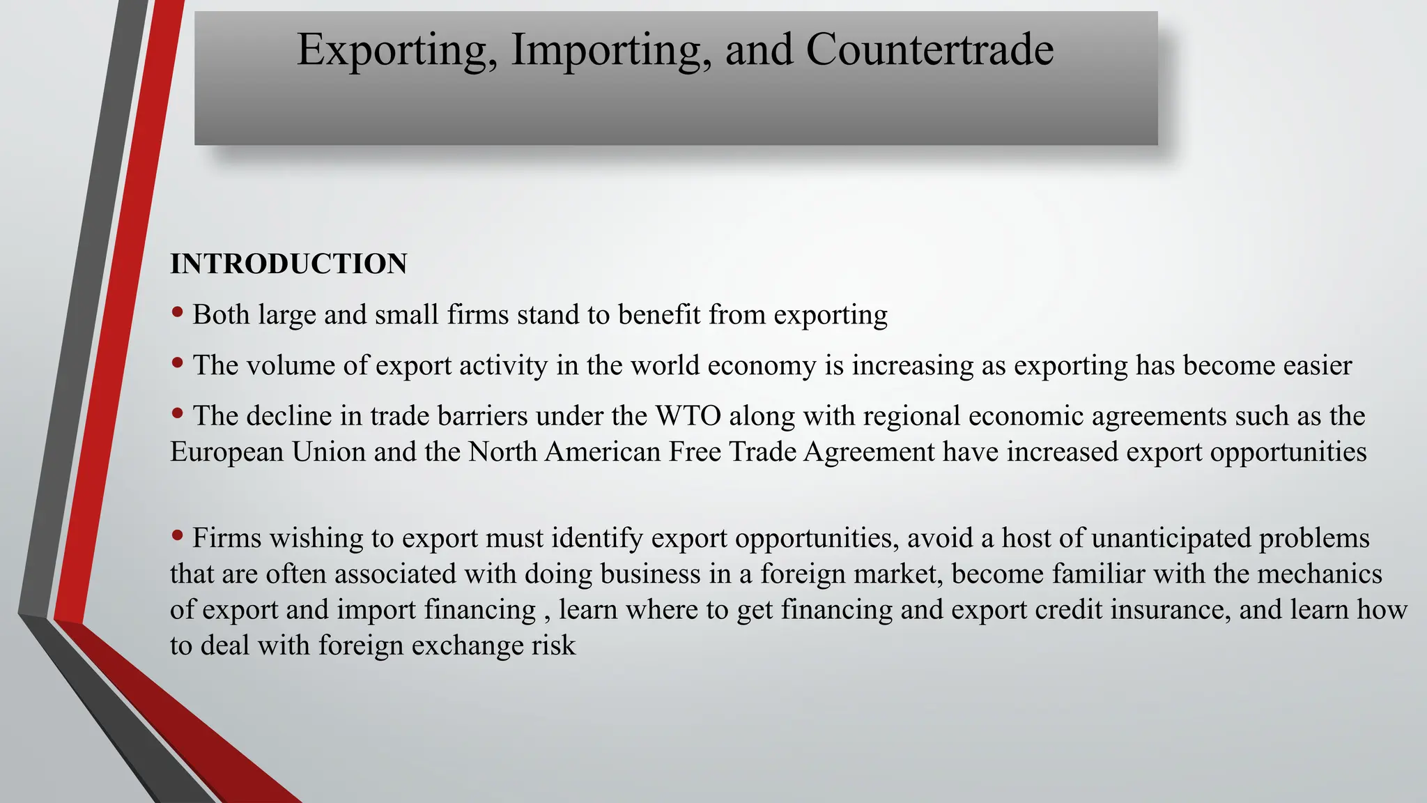 Exporting, Importing, and Countertrade
INTRODUCTION
• Both large and small firms stand to benefit from exporting
• The volume of export activity in the world economy is increasing as exporting has become easier
• The decline in trade barriers under the WTO along with regional economic agreements such as the
European Union and the North American Free Trade Agreement have increased export opportunities
• Firms wishing to export must identify export opportunities, avoid a host of unanticipated problems
that are often associated with doing business in a foreign market, become familiar with the mechanics
of export and import financing , learn where to get financing and export credit insurance, and learn how
to deal with foreign exchange risk
 