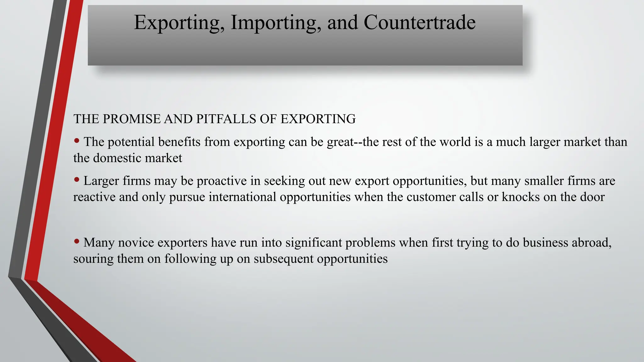 THE PROMISE AND PITFALLS OF EXPORTING
• The potential benefits from exporting can be great--the rest of the world is a much larger market than
the domestic market
• Larger firms may be proactive in seeking out new export opportunities, but many smaller firms are
reactive and only pursue international opportunities when the customer calls or knocks on the door
• Many novice exporters have run into significant problems when first trying to do business abroad,
souring them on following up on subsequent opportunities
Exporting, Importing, and Countertrade
 