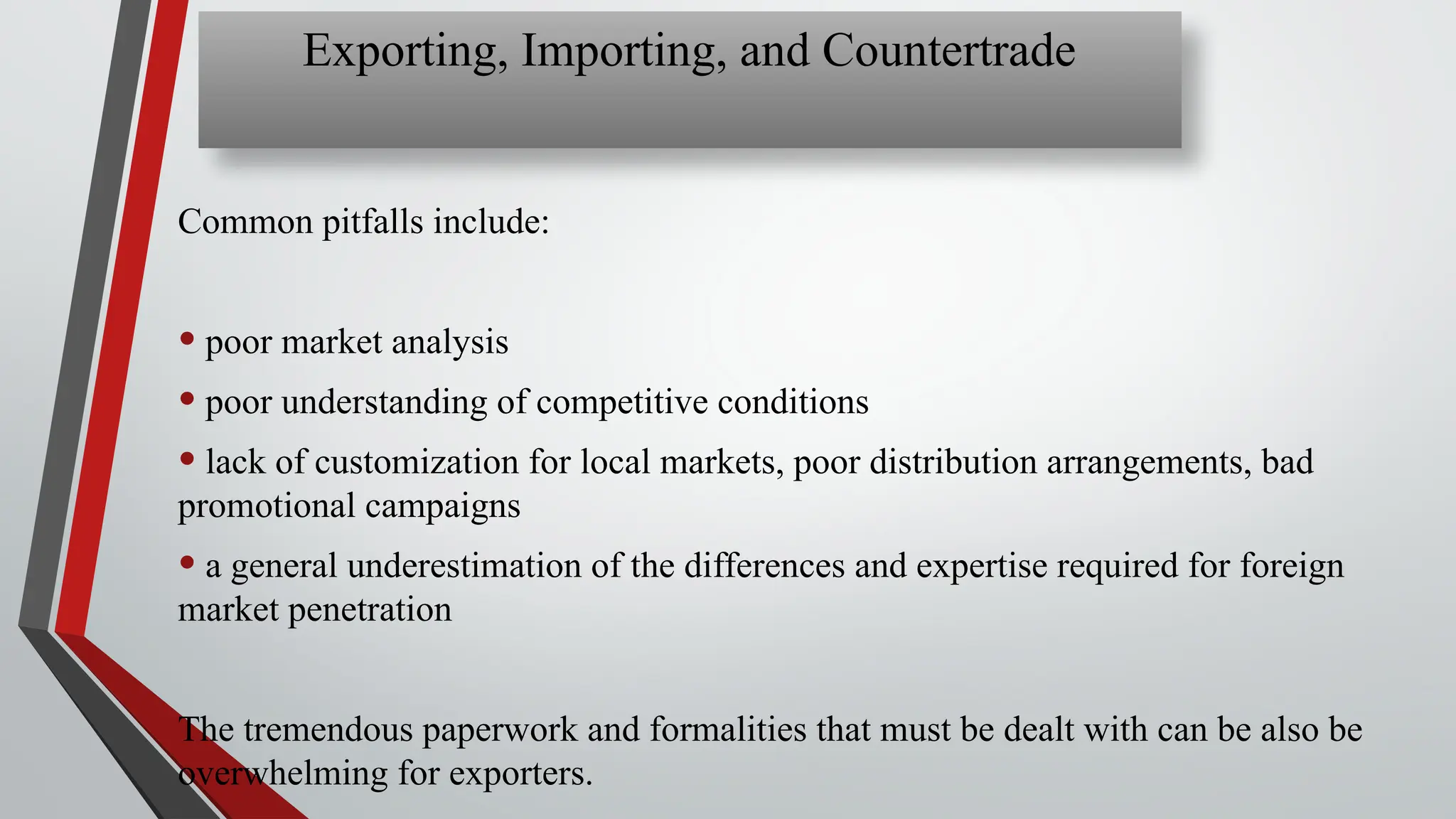 Common pitfalls include:
• poor market analysis
• poor understanding of competitive conditions
• lack of customization for local markets, poor distribution arrangements, bad
promotional campaigns
• a general underestimation of the differences and expertise required for foreign
market penetration
The tremendous paperwork and formalities that must be dealt with can be also be
overwhelming for exporters.
Exporting, Importing, and Countertrade
 