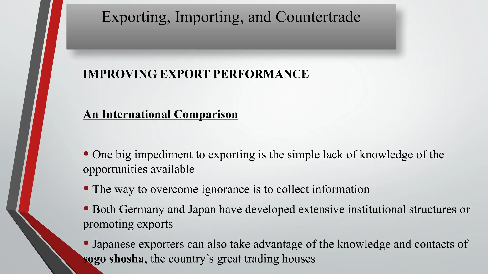 IMPROVING EXPORT PERFORMANCE
An International Comparison
• One big impediment to exporting is the simple lack of knowledge of the
opportunities available
• The way to overcome ignorance is to collect information
• Both Germany and Japan have developed extensive institutional structures or
promoting exports
• Japanese exporters can also take advantage of the knowledge and contacts of
sogo shosha, the country’s great trading houses
Exporting, Importing, and Countertrade
 