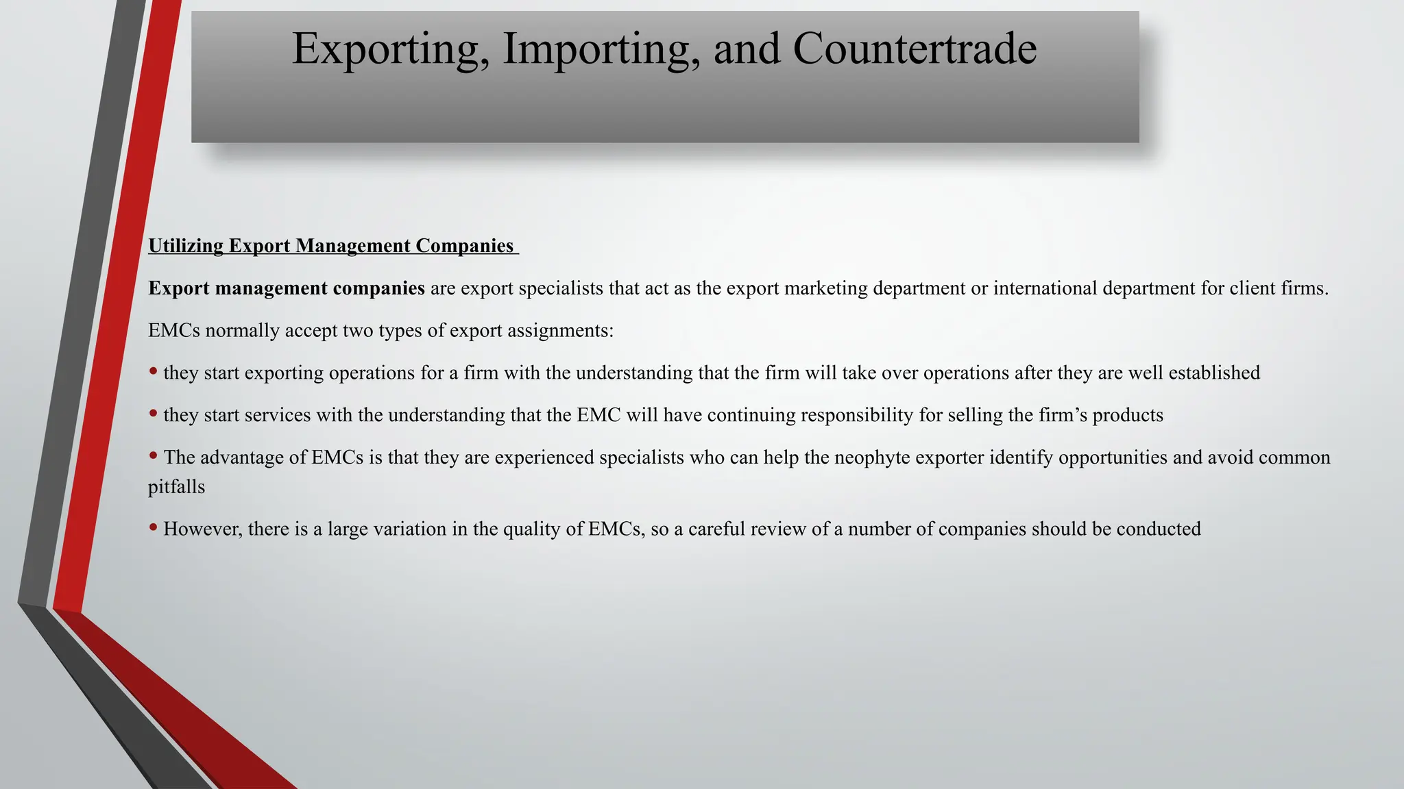 Utilizing Export Management Companies
Export management companies are export specialists that act as the export marketing department or international department for client firms.
EMCs normally accept two types of export assignments:
• they start exporting operations for a firm with the understanding that the firm will take over operations after they are well established
• they start services with the understanding that the EMC will have continuing responsibility for selling the firm’s products
• The advantage of EMCs is that they are experienced specialists who can help the neophyte exporter identify opportunities and avoid common
pitfalls
• However, there is a large variation in the quality of EMCs, so a careful review of a number of companies should be conducted
Exporting, Importing, and Countertrade
 