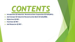 CONTENTS Introduction Of Industrial Reconstructions Corporation Of India(IRCI) .
 And Concept Of Industrial Reconstruction Bank Of India(IRBI) .
 Objectives Of IRCI .
 Functions Of IRCI .
 And Resources Of IRCI .
 