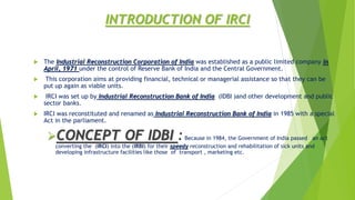 INTRODUCTION OF IRCI
 The Industrial Reconstruction Corporation of India was established as a public limited company in
April, 1971 under the control of Reserve Bank of India and the Central Government.
 This corporation aims at providing financial, technical or managerial assistance so that they can be
put up again as viable units.
 IRCI was set up by Industrial Reconstruction Bank of India (IDBI )and other development and public
sector banks.
 IRCI was reconstituted and renamed as Industrial Reconstruction Bank of India in 1985 with a special
Act in the parliament.
CONCEPT OF IDBI :Because in 1984, the Government of India passed an act
converting the (IRCI) into the (IRBI) for their speedy reconstruction and rehabilitation of sick units and
developing infrastructure facilities like those of transport , marketing etc.
 