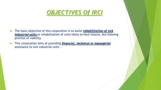 OBJECTIVES Of IRCI
 The basic objective of this corporation is to assist rehabilitation of sick
industrial units or rehabilitation of units likely to face closure, but showing
promise of viability.
 This corporation aims at providing financial, technical or managerial
assistance to sick industrial units .
 