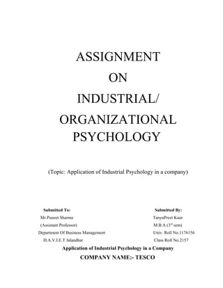 ASSIGNMENT
                                    ON
                     INDUSTRIAL/
           ORGANIZATIONAL
            PSYCHOLOGY

     (Topic: Application of Industrial Psychology in a company)




  Submitted To:                                      Submitted By:
 Mr.Puneet Sharma                                   TanyaPreet Kaur
 (Assistant Professor)                               M.B.A (3rd sem)
Department Of Business Management                    Univ. Roll No.1176156
  D.A.V.I.E.T Jalandhar                              Class Roll No.2157
             Application of Industrial Psychology in a Company
                         COMPANY NAME:- TESCO
 
