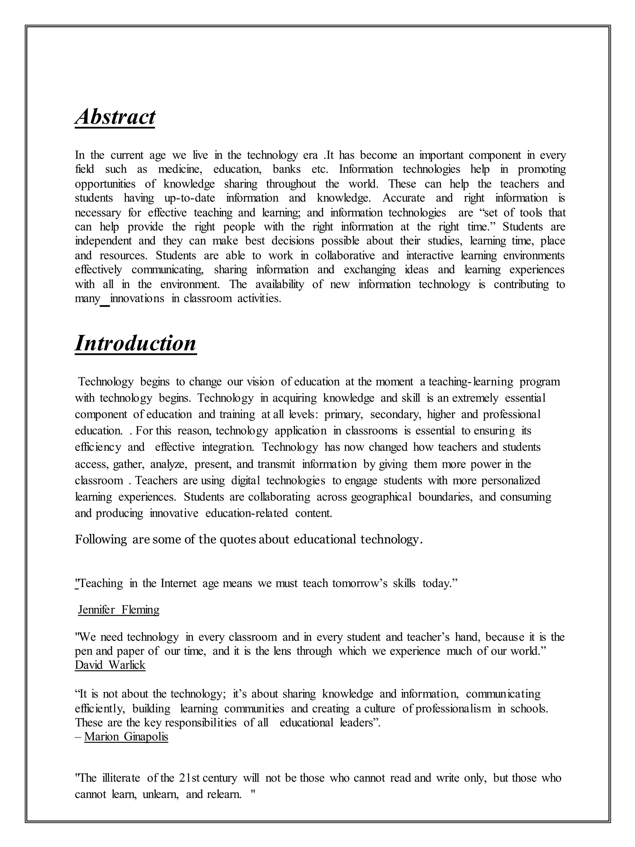 Abstract
In the сurrеnt age we live in the technology era .It hаѕ bесоmе аn important component in every
field such as medicine, education, banks etc. Information technologies help in promoting
opportunities of knowledge sharing throughout the world. These can help the teachers and
students having up-to-date information and knowledge. Accurate and right information is
necessary for effective teaching and learning; and information technologies are “set of tools that
can help provide the right people with the right information at the right time.” Students are
independent and they can make best decisions possible about their studies, learning time, place
and resources. Students are able to work in collaborative and interactive learning environments
effectively communicating, sharing information and exchanging ideas and learning experiences
with all in the environment. The availability of new information technology is contributing to
many innovations in classroom activities.
Introduction
Technology begins to change our vision of education at the moment a teaching-learning program
with technology begins. Technology in acquiring knowledge and skill is an extremely essential
component of education and training at all levels: primary, secondary, higher and professional
education. . For this reason, technology application in classrooms is essential to ensuring its
efficiency and effective integration. Technology has now changed how teachers and students
access, gather, analyze, present, and transmit information by giving them more power in the
classroom . Teachers are using digital technologies to engage students with more personalized
learning experiences. Students are collaborating across geographical boundaries, and consuming
and producing innovative education-related content.
Following are some of the quotes about educational technology.
"Teaching in the Internet age means we must teach tomorrow’s skills today.”
Jennifer Fleming
"We need technology in every classroom and in every student and teacher’s hand, because it is the
pen and paper of our time, and it is the lens through which we experience much of our world.”
David Warlick
“It is not about the technology; it’s about sharing knowledge and information, communicating
efficiently, building learning communities and creating a culture of professionalism in schools.
These are the key responsibilities of all educational leaders”.
– Marion Ginapolis
"The illiterate of the 21st century will not be those who cannot read and write only, but those who
cannot learn, unlearn, and relearn. "
 
