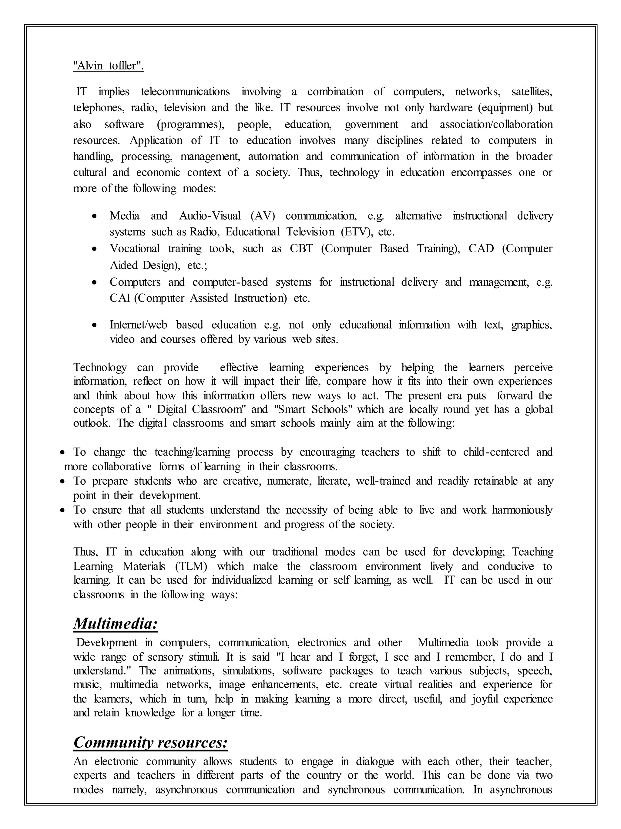 "Alvin toffler".
IT implies telecommunications involving a combination of computers, networks, satellites,
telephones, radio, television and the like. IT resources involve not only hardware (equipment) but
also software (programmes), people, education, government and association/collaboration
resources. Application of IT to education involves many disciplines related to computers in
handling, processing, management, automation and communication of information in the broader
cultural and economic context of a society. Thus, technology in education encompasses one or
more of the following modes:
 Media and Audio-Visual (AV) communication, e.g. alternative instructional delivery
systems such as Radio, Educational Television (ETV), etc.
 Vocational training tools, such as CBT (Computer Based Training), CAD (Computer
Aided Design), etc.;
 Computers and computer-based systems for instructional delivery and management, e.g.
CAI (Computer Assisted Instruction) etc.
 Internet/web based education e.g. not only educational information with text, graphics,
video and courses offered by various web sites.
Technology can provide effective learning experiences by helping the learners perceive
information, reflect on how it will impact their life, compare how it fits into their own experiences
and think about how this information offers new ways to act. The present era puts forward the
concepts of a " Digital Classroom" and "Smart Schools" which are locally round yet has a global
outlook. The digital classrooms and smart schools mainly aim at the following:
 To change the teaching/learning process by encouraging teachers to shift to child-centered and
more collaborative forms of learning in their classrooms.
 To prepare students who are creative, numerate, literate, well-trained and readily retainable at any
point in their development.
 To ensure that all students understand the necessity of being able to live and work harmoniously
with other people in their environment and progress of the society.
Thus, IT in education along with our traditional modes can be used for developing; Teaching
Learning Materials (TLM) which make the classroom environment lively and conducive to
learning. It can be used for individualized learning or self learning, as well. IT can be used in our
classrooms in the following ways:
Multimedia:
Development in computers, communication, electronics and other Multimedia tools provide a
wide range of sensory stimuli. It is said "I hear and I forget, I see and I remember, I do and I
understand." The animations, simulations, software packages to teach various subjects, speech,
music, multimedia networks, image enhancements, etc. create virtual realities and experience for
the learners, which in turn, help in making learning a more direct, useful, and joyful experience
and retain knowledge for a longer time.
Community resources:
An electronic community allows students to engage in dialogue with each other, their teacher,
experts and teachers in different parts of the country or the world. This can be done via two
modes namely, asynchronous communication and synchronous communication. In asynchronous
 