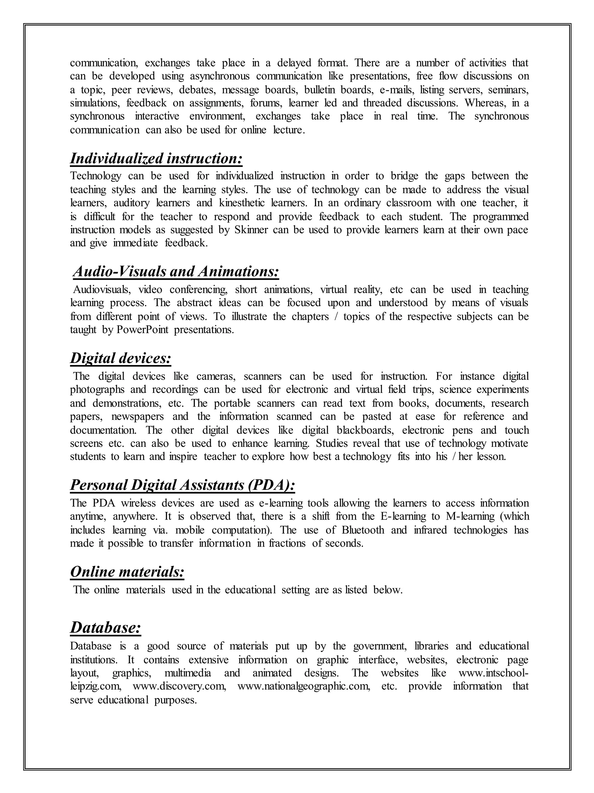 communication, exchanges take place in a delayed format. There are a number of activities that
can be developed using asynchronous communication like presentations, free flow discussions on
a topic, peer reviews, debates, message boards, bulletin boards, e-mails, listing servers, seminars,
simulations, feedback on assignments, forums, learner led and threaded discussions. Whereas, in a
synchronous interactive environment, exchanges take place in real time. The synchronous
communication can also be used for online lecture.
Individualized instruction:
Technology can be used for individualized instruction in order to bridge the gaps between the
teaching styles and the learning styles. The use of technology can be made to address the visual
learners, auditory learners and kinesthetic learners. In an ordinary classroom with one teacher, it
is difficult for the teacher to respond and provide feedback to each student. The programmed
instruction models as suggested by Skinner can be used to provide learners learn at their own pace
and give immediate feedback.
Audio-Visuals and Animations:
Audiovisuals, video conferencing, short animations, virtual reality, etc can be used in teaching
learning process. The abstract ideas can be focused upon and understood by means of visuals
from different point of views. To illustrate the chapters / topics of the respective subjects can be
taught by PowerPoint presentations.
Digital devices:
The digital devices like cameras, scanners can be used for instruction. For instance digital
photographs and recordings can be used for electronic and virtual field trips, science experiments
and demonstrations, etc. The portable scanners can read text from books, documents, research
papers, newspapers and the information scanned can be pasted at ease for reference and
documentation. The other digital devices like digital blackboards, electronic pens and touch
screens etc. can also be used to enhance learning. Studies reveal that use of technology motivate
students to learn and inspire teacher to explore how best a technology fits into his / her lesson.
Personal Digital Assistants (PDA):
The PDA wireless devices are used as e-learning tools allowing the learners to access information
anytime, anywhere. It is observed that, there is a shift from the E-learning to M-learning (which
includes learning via. mobile computation). The use of Bluetooth and infrared technologies has
made it possible to transfer information in fractions of seconds.
Online materials:
The online materials used in the educational setting are as listed below.
Database:
Database is a good source of materials put up by the government, libraries and educational
institutions. It contains extensive information on graphic interface, websites, electronic page
layout, graphics, multimedia and animated designs. The websites like www.intschool-
leipzig.com, www.discovery.com, www.nationalgeographic.com, etc. provide information that
serve educational purposes.
 