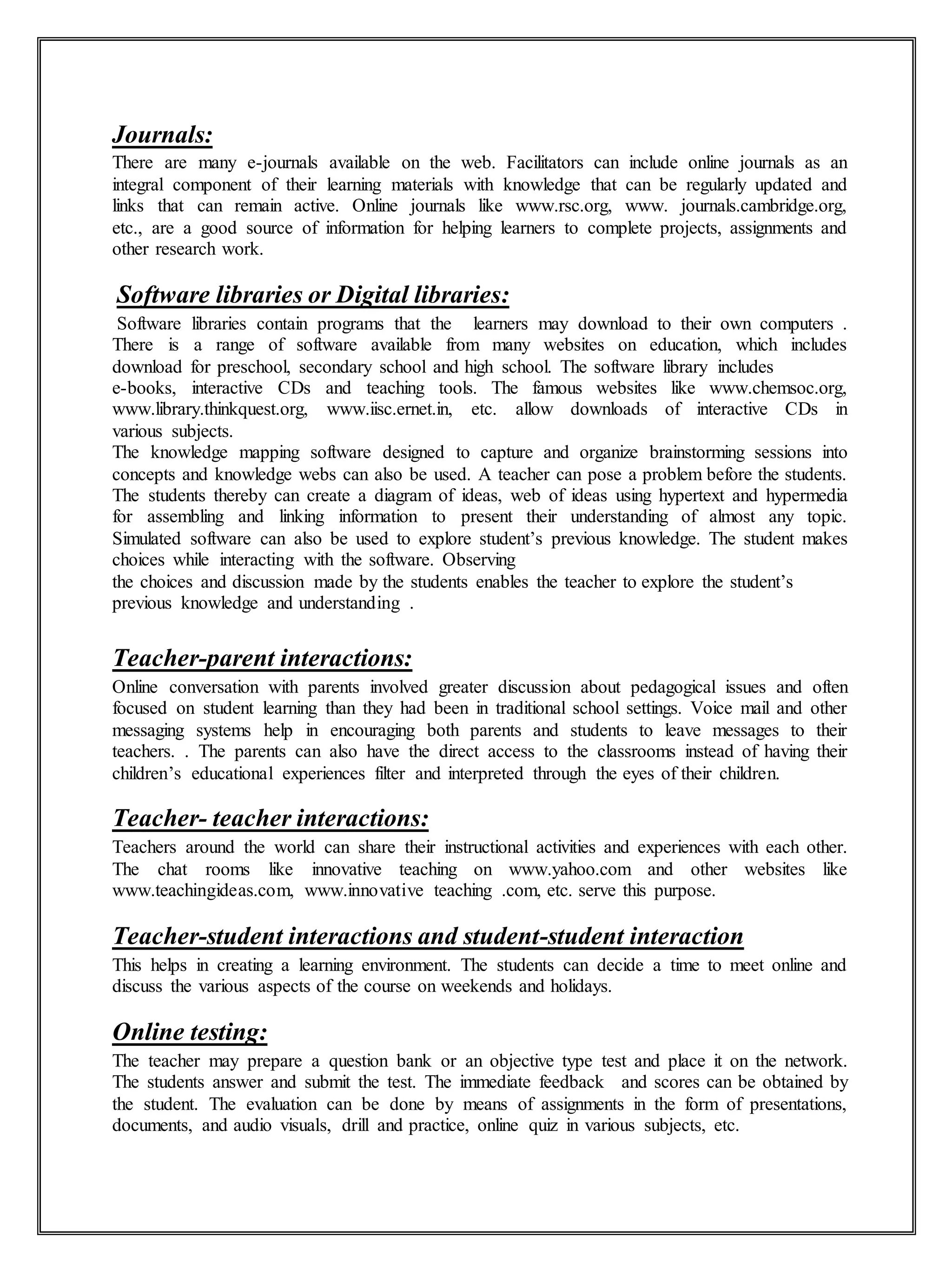 Journals:
There are many e-journals available on the web. Facilitators can include online journals as an
integral component of their learning materials with knowledge that can be regularly updated and
links that can remain active. Online journals like www.rsc.org, www. journals.cambridge.org,
etc., are a good source of information for helping learners to complete projects, assignments and
other research work.
Software libraries or Digital libraries:
Software libraries contain programs that the learners may download to their own computers .
There is a range of software available from many websites on education, which includes
download for preschool, secondary school and high school. The software library includes
e-books, interactive CDs and teaching tools. The famous websites like www.chemsoc.org,
www.library.thinkquest.org, www.iisc.ernet.in, etc. allow downloads of interactive CDs in
various subjects.
The knowledge mapping software designed to capture and organize brainstorming sessions into
concepts and knowledge webs can also be used. A teacher can pose a problem before the students.
The students thereby can create a diagram of ideas, web of ideas using hypertext and hypermedia
for assembling and linking information to present their understanding of almost any topic.
Simulated software can also be used to explore student’s previous knowledge. The student makes
choices while interacting with the software. Observing
the choices and discussion made by the students enables the teacher to explore the student’s
previous knowledge and understanding .
Teacher-parent interactions:
Online conversation with parents involved greater discussion about pedagogical issues and often
focused on student learning than they had been in traditional school settings. Voice mail and other
messaging systems help in encouraging both parents and students to leave messages to their
teachers. . The parents can also have the direct access to the classrooms instead of having their
children’s educational experiences filter and interpreted through the eyes of their children.
Teacher- teacher interactions:
Teachers around the world can share their instructional activities and experiences with each other.
The chat rooms like innovative teaching on www.yahoo.com and other websites like
www.teachingideas.com, www.innovative teaching .com, etc. serve this purpose.
Teacher-student interactions and student-student interaction
This helps in creating a learning environment. The students can decide a time to meet online and
discuss the various aspects of the course on weekends and holidays.
Online testing:
The teacher may prepare a question bank or an objective type test and place it on the network.
The students answer and submit the test. The immediate feedback and scores can be obtained by
the student. The evaluation can be done by means of assignments in the form of presentations,
documents, and audio visuals, drill and practice, online quiz in various subjects, etc.
 