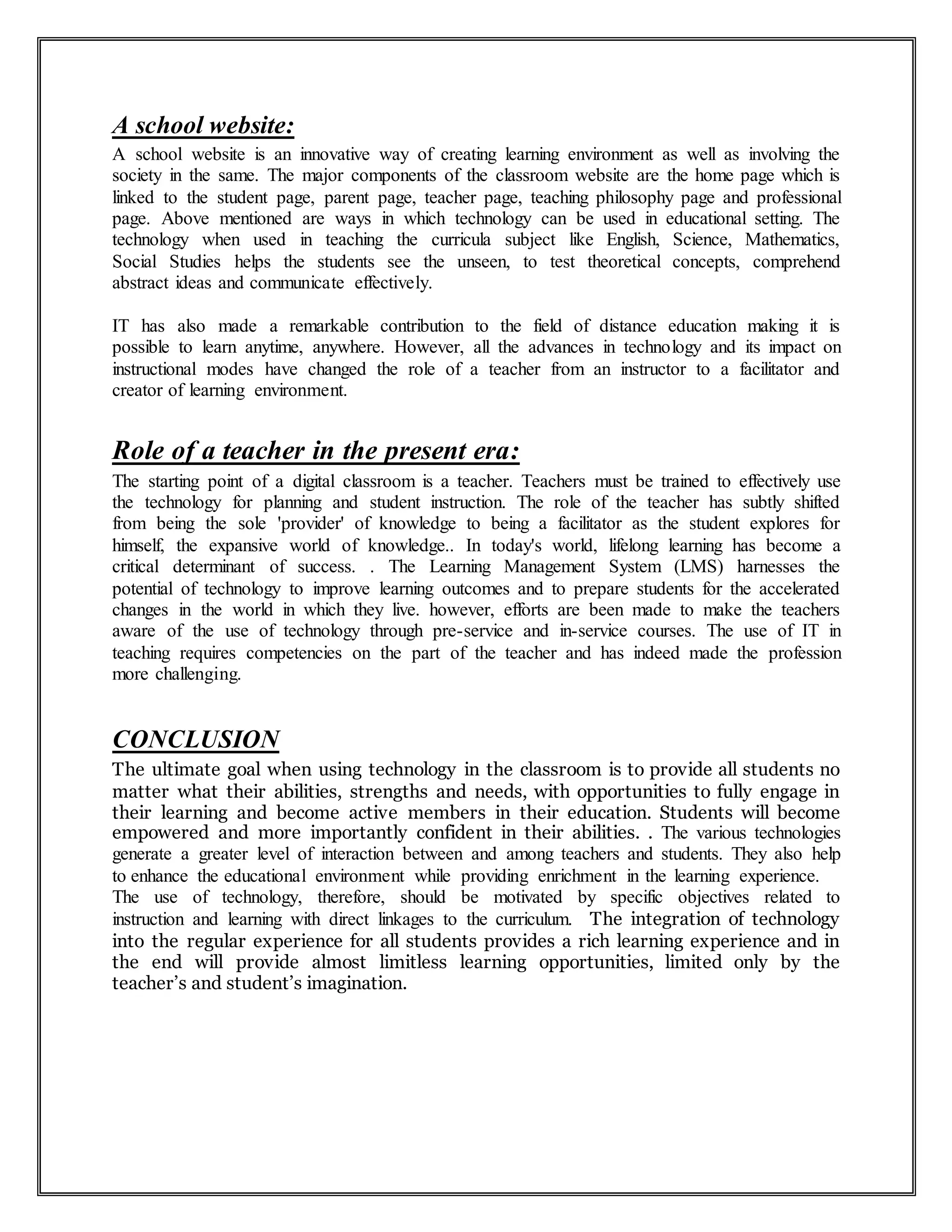 A school website:
A school website is an innovative way of creating learning environment as well as involving the
society in the same. The major components of the classroom website are the home page which is
linked to the student page, parent page, teacher page, teaching philosophy page and professional
page. Above mentioned are ways in which technology can be used in educational setting. The
technology when used in teaching the curricula subject like English, Science, Mathematics,
Social Studies helps the students see the unseen, to test theoretical concepts, comprehend
abstract ideas and communicate effectively.
IT has also made a remarkable contribution to the field of distance education making it is
possible to learn anytime, anywhere. However, all the advances in technology and its impact on
instructional modes have changed the role of a teacher from an instructor to a facilitator and
creator of learning environment.
Role of a teacher in the present era:
The starting point of a digital classroom is a teacher. Teachers must be trained to effectively use
the technology for planning and student instruction. The role of the teacher has subtly shifted
from being the sole 'provider' of knowledge to being a facilitator as the student explores for
himself, the expansive world of knowledge.. In today's world, lifelong learning has become a
critical determinant of success. . The Learning Management System (LMS) harnesses the
potential of technology to improve learning outcomes and to prepare students for the accelerated
changes in the world in which they live. however, efforts are been made to make the teachers
aware of the use of technology through pre-service and in-service courses. The use of IT in
teaching requires competencies on the part of the teacher and has indeed made the profession
more challenging.
CONCLUSION
The ultimate goal when using technology in the classroom is to provide all students no
matter what their abilities, strengths and needs, with opportunities to fully engage in
their learning and become active members in their education. Students will become
empowered and more importantly confident in their abilities. . The various technologies
generate a greater level of interaction between and among teachers and students. They also help
to enhance the educational environment while providing enrichment in the learning experience.
The use of technology, therefore, should be motivated by specific objectives related to
instruction and learning with direct linkages to the curriculum. The integration of technology
into the regular experience for all students provides a rich learning experience and in
the end will provide almost limitless learning opportunities, limited only by the
teacher’s and student’s imagination.
 