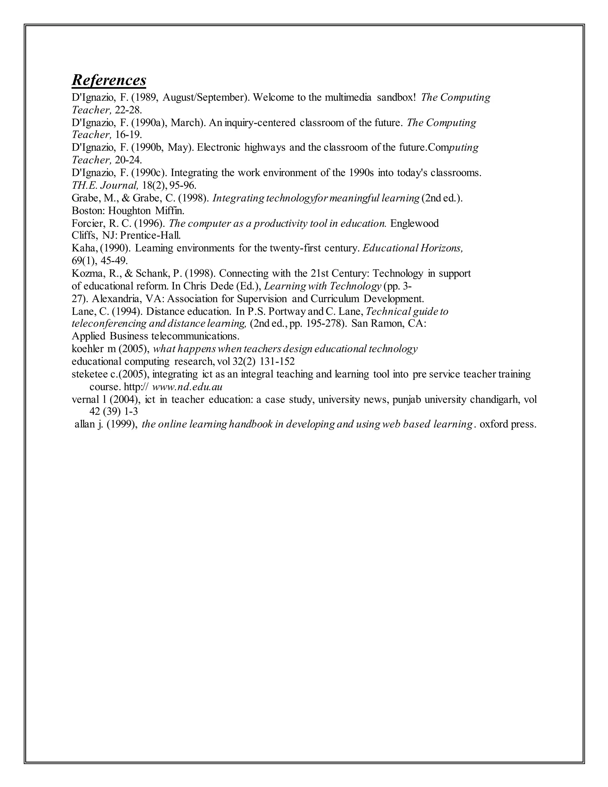 References
D'Ignazio, F. (1989, August/September). Welcome to the multimedia sandbox! The Computing
Teacher, 22-28.
D'Ignazio, F. (1990a), March). An inquiry-centered classroom of the future. The Computing
Teacher, 16-19.
D'Ignazio, F. (1990b, May). Electronic highways and the classroom of the future.Computing
Teacher, 20-24.
D'Ignazio, F. (1990c). Integrating the work environment of the 1990s into today's classrooms.
TH.E. Journal, 18(2),95-96.
Grabe, M., & Grabe, C. (1998). Integrating technologyformeaningful learning (2nd ed.).
Boston: Houghton Miffin.
Forcier, R. C. (1996). The computer as a productivity tool in education. Englewood
Cliffs, NJ: Prentice-Hall.
Kaha,(1990). Leaming environments for the twenty-first century. Educational Horizons,
69(1), 45-49.
Kozma, R., & Schank, P. (1998). Connecting with the 21st Century: Technology in support
of educational reform. In Chris Dede (Ed.), Learning with Technology (pp. 3-
27). Alexandria, VA: Association for Supervision and Curriculum Development.
Lane, C. (1994). Distance education. In P.S. Portway and C. Lane, Technical guide to
teleconferencing and distance learning, (2nd ed.,pp. 195-278). San Ramon, CA:
Applied Business telecommunications.
koehler m (2005), what happenswhen teachersdesign educational technology
educational computing research,vol 32(2) 131-152
steketee c.(2005), integrating ict as an integral teaching and learning tool into pre service teacher training
course. http:// www.nd.edu.au
vernal l (2004), ict in teacher education: a case study, university news, punjab university chandigarh, vol
42 (39) 1-3
allan j. (1999), the online learning handbook in developing and using web based learning. oxford press.
 