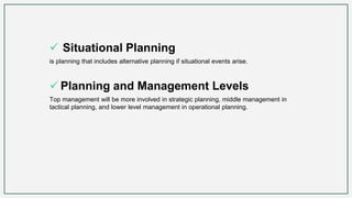 Situational Planning
is planning that includes alternative planning if situational events arise.
 Planning and Management Levels
Top management will be more involved in strategic planning, middle management in
tactical planning, and lower level management in operational planning.
 