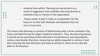 This means that planning is a process of determining what is to be achieved in the
future and determining the stages needed to achieve it. Thus, the planning process
is carried out by examining various directions of achievement and assessing the
various uncertainties that exist, measuring our ability (capacity) to achieve it and
then choosing the best directions and steps to achieve it. Plans can be informal
plans or formal plans.
• Initiative from within: Planning can also be born as a
result of suggestions from outsiders who may directly or
indirectly have an interest in the organization.
• -Future needs: A plan is made as a preparation for the
future or to deal with obstacles and obstacles that can
occur at any time.
 