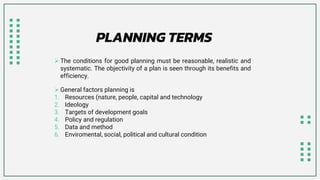  The conditions for good planning must be reasonable, realistic and
systematic. The objectivity of a plan is seen through its benefits and
efficiency.
 General factors planning is
1. Resources (nature, people, capital and technology
2. Ideology
3. Targets of development goals
4. Policy and regulation
5. Data and method
6. Enviromental, social, political and cultural condition
PLANNING TERMS
 