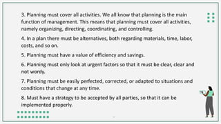 3. Planning must cover all activities. We all know that planning is the main
function of management. This means that planning must cover all activities,
namely organizing, directing, coordinating, and controlling.
4. In a plan there must be alternatives, both regarding materials, time, labor,
costs, and so on.
5. Planning must have a value of efficiency and savings.
6. Planning must only look at urgent factors so that it must be clear, clear and
not wordy.
7. Planning must be easily perfected, corrected, or adapted to situations and
conditions that change at any time.
8. Must have a strategy to be accepted by all parties, so that it can be
implemented properly.
 