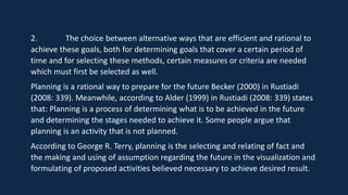 2. The choice between alternative ways that are efficient and rational to
achieve these goals, both for determining goals that cover a certain period of
time and for selecting these methods, certain measures or criteria are needed
which must first be selected as well.
Planning is a rational way to prepare for the future Becker (2000) in Rustiadi
(2008: 339). Meanwhile, according to Alder (1999) in Rustiadi (2008: 339) states
that: Planning is a process of determining what is to be achieved in the future
and determining the stages needed to achieve it. Some people argue that
planning is an activity that is not planned.
According to George R. Terry, planning is the selecting and relating of fact and
the making and using of assumption regarding the future in the visualization and
formulating of proposed activities believed necessary to achieve desired result.
 